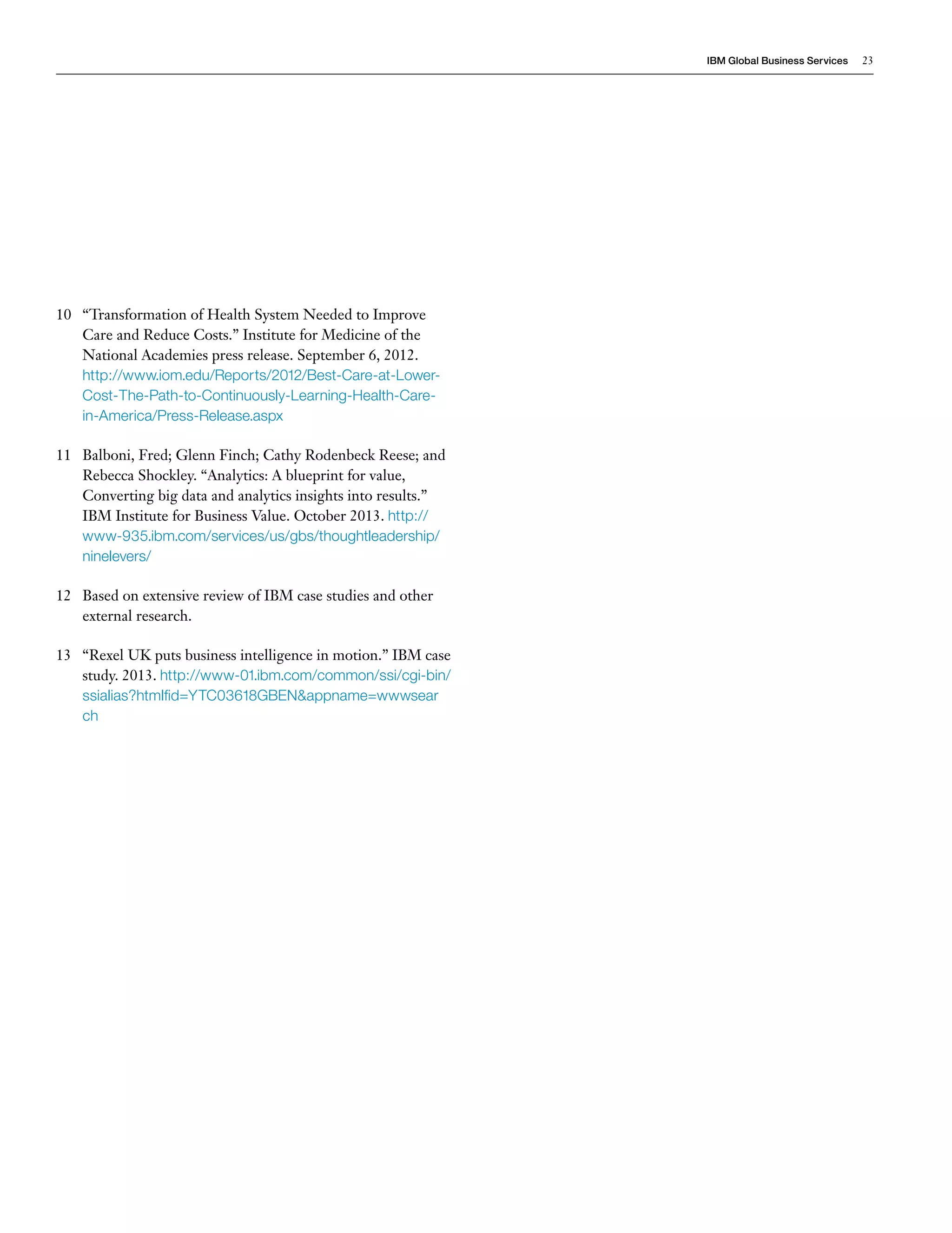 IBM Global Business Services 23 
10 “Transformation of Health System Needed to Improve 
Care and Reduce Costs.” Institute for Medicine of the 
National Academies press release. September 6, 2012. 
http://www.iom.edu/Reports/2012/Best-Care-at-Lower- 
Cost-The-Path-to-Continuously-Learning-Health-Care-in- 
America/Press-Release.aspx 
11 Balboni, Fred; Glenn Finch; Cathy Rodenbeck Reese; and 
Rebecca Shockley. “Analytics: A blueprint for value, 
Converting big data and analytics insights into results.” 
IBM Institute for Business Value. October 2013. http:// 
www-935.ibm.com/services/us/gbs/thoughtleadership/ 
ninelevers/ 
12 Based on extensive review of IBM case studies and other 
external research. 
13 “Rexel UK puts business intelligence in motion.” IBM case 
study. 2013. http://www-01.ibm.com/common/ssi/cgi-bin/ 
ssialias?htmlfid=YTC03618GBEN&appname=wwwsear 
ch 
 