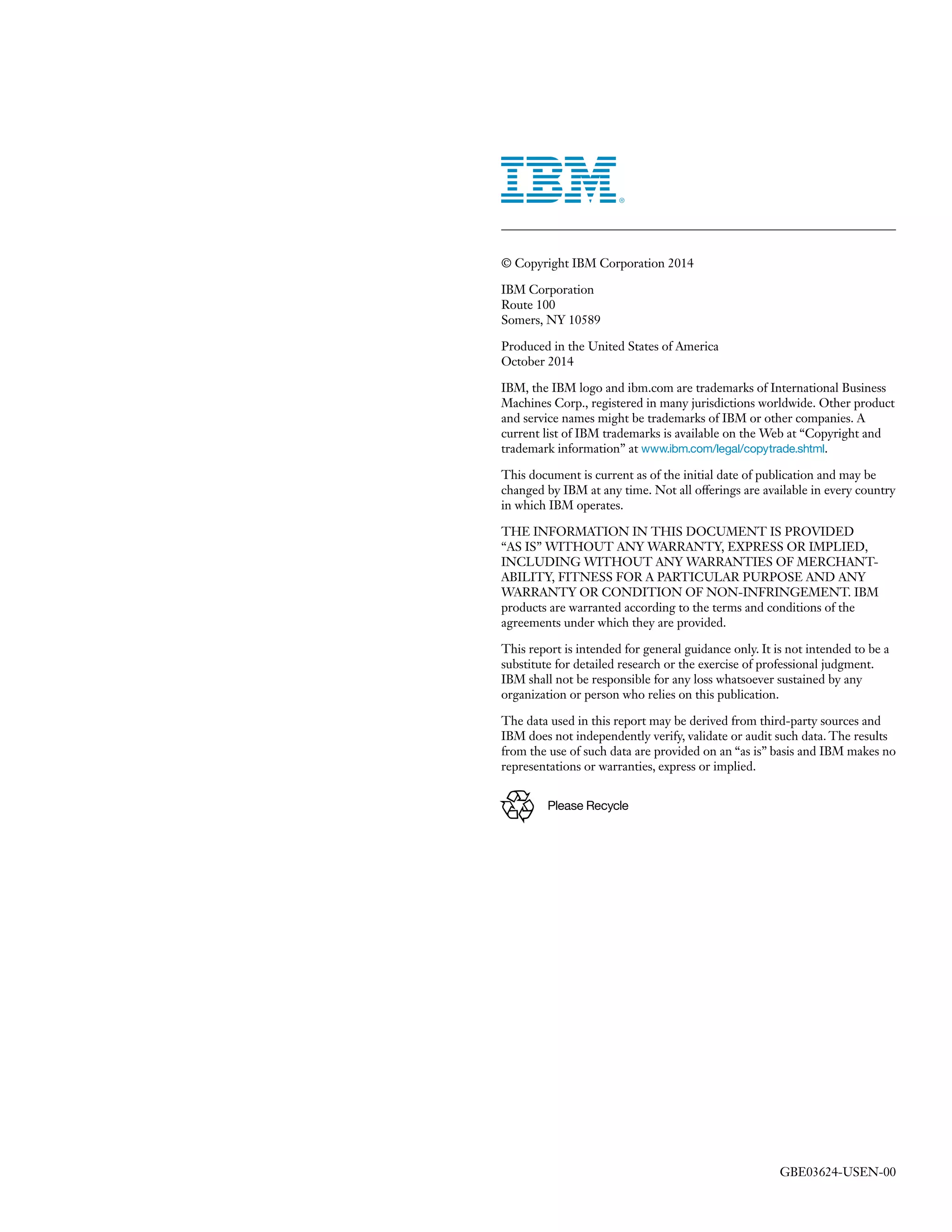 © Copyright IBM Corporation 2014 
IBM Corporation 
Route 100 
Somers, NY 10589 
Produced in the United States of America 
October 2014 
IBM, the IBM logo and ibm.com are trademarks of International Business Machines Corp., registered in many jurisdictions worldwide. Other product and service names might be trademarks of IBM or other companies. A current list of IBM trademarks is available on the Web at “Copyright and trademark information” at www.ibm.com/legal/copytrade.shtml. 
This document is current as of the initial date of publication and may be changed by IBM at any time. Not all offerings are available in every country in which IBM operates. 
THE INFORMATION IN THIS DOCUMENT IS PROVIDED 
“AS IS” WITHOUT ANY WARRANTY, EXPRESS OR IMPLIED, INCLUDING WITHOUT ANY WARRANTIES OF MERCHANTABILITY, FITNESS FOR A PARTICULAR PURPOSE AND ANY WARRANTY OR CONDITION OF NON-INFRINGEMENT. IBM products are warranted according to the terms and conditions of the agreements under which they are provided. 
This report is intended for general guidance only. It is not intended to be a substitute for detailed research or the exercise of professional judgment. IBM shall not be responsible for any loss whatsoever sustained by any organization or person who relies on this publication. 
The data used in this report may be derived from third-party sources and IBM does not independently verify, validate or audit such data. The results from the use of such data are provided on an “as is” basis and IBM makes no representations or warranties, express or implied. 
Please Recycle 
GBE03624-USEN-00 