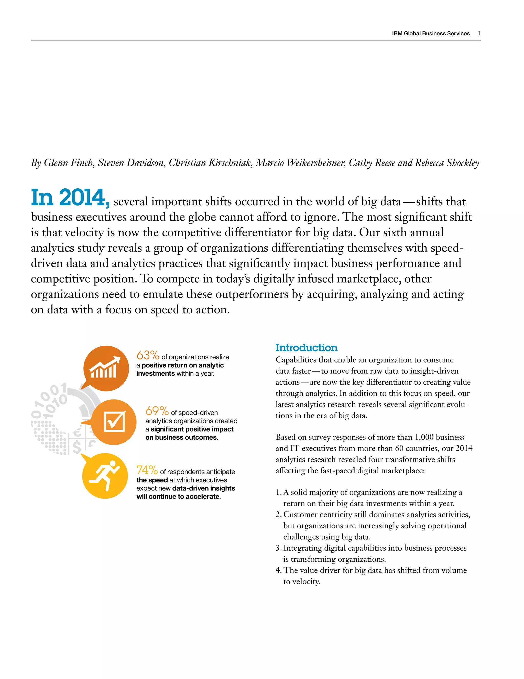IBM Global Business Services 1 
Introduction 
Capabilities that enable an organization to consume 
data faster — to move from raw data to insight-driven 
actions — are now the key differentiator to creating value 
through analytics. In addition to this focus on speed, our 
latest analytics research reveals several significant evolu-tions 
in the era of big data. 
Based on survey responses of more than 1,000 business 
and IT executives from more than 60 countries, our 2014 
analytics research revealed four transformative shifts 
affecting the fast-paced digital marketplace: 
1. A solid majority of organizations are now realizing a 
return on their big data investments within a year. 
2. Customer centricity still dominates analytics activities, 
but organizations are increasingly solving operational 
challenges using big data. 
3. Integrating digital capabilities into business processes 
is transforming organizations. 
4. The value driver for big data has shifted from volume 
to velocity. 
By Glenn Finch, Steven Davidson, Christian Kirschniak, Marcio Weikersheimer, Cathy Reese and Rebecca Shockley 
In 2014, several important shifts occurred in the world of big data — shifts that 
business executives around the globe cannot afford to ignore. The most significant shift 
is that velocity is now the competitive differentiator for big data. Our sixth annual 
analytics study reveals a group of organizations differentiating themselves with speed-driven 
data and analytics practices that significantly impact business performance and 
competitive position. To compete in today’s digitally infused marketplace, other 
organizations need to emulate these outperformers by acquiring, analyzing and acting 
on data with a focus on speed to action. 
63% of organizations realize 
a positive return on analytic 
investments within a year. 
69% of speed-driven 
analytics organizations created 
a significant positive impact 
on business outcomes. 
74% of respondents anticipate 
the speed at which executives 
expect new data-driven insights 
will continue to accelerate. 
 