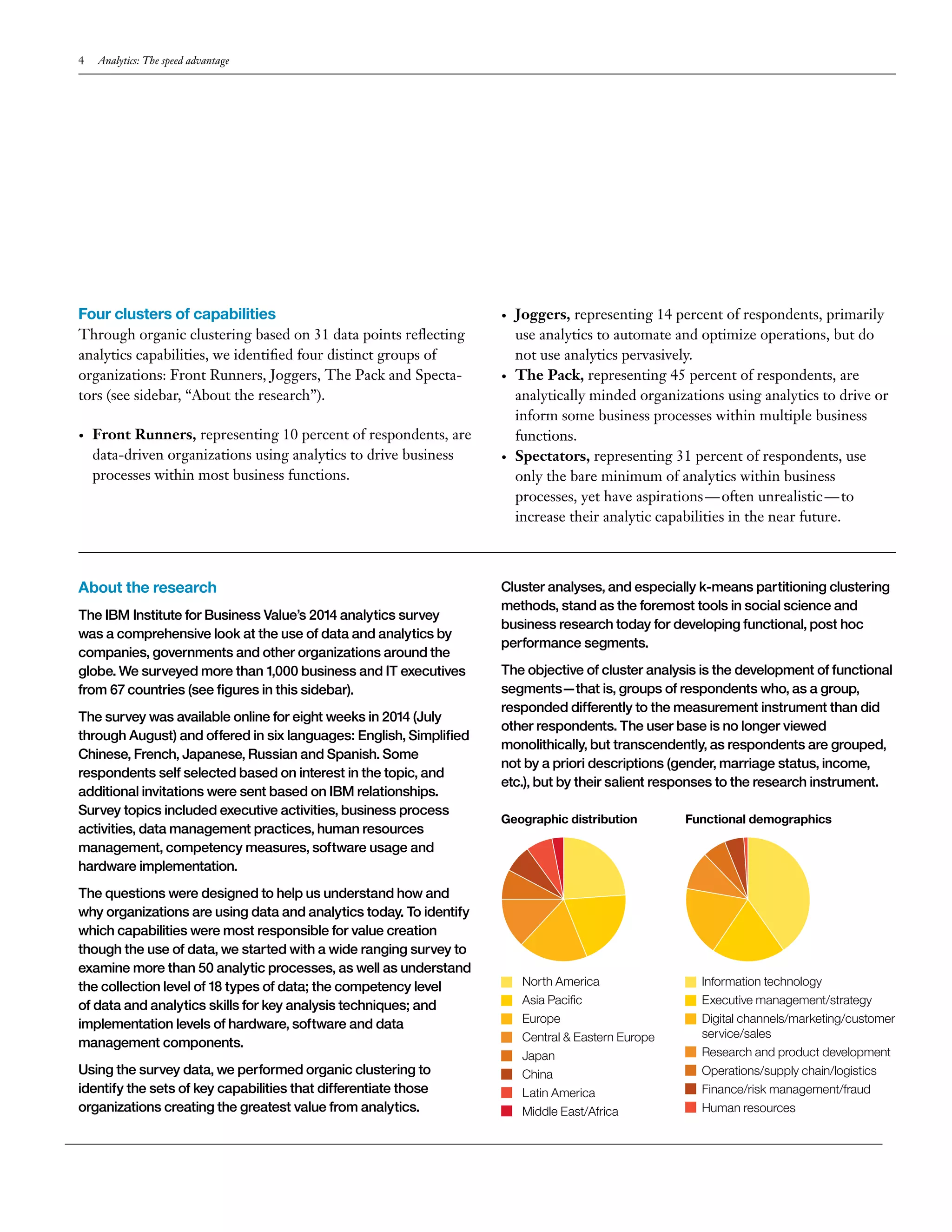 4 Analytics: The speed advantage 
Four clusters of capabilities 
Through organic clustering based on 31 data points reflecting 
analytics capabilities, we identified four distinct groups of 
organizations: Front Runners, Joggers, The Pack and Specta-tors 
(see sidebar, “About the research”). 
• Front Runners, representing 10 percent of respondents, are 
data-driven organizations using analytics to drive business 
processes within most business functions. 
• Joggers, representing 14 percent of respondents, primarily 
use analytics to automate and optimize operations, but do 
not use analytics pervasively. 
• The Pack, representing 45 percent of respondents, are 
analytically minded organizations using analytics to drive or 
inform some business processes within multiple business 
functions. 
• Spectators, representing 31 percent of respondents, use 
only the bare minimum of analytics within business 
processes, yet have aspirations — often unrealistic — to 
increase their analytic capabilities in the near future. 
About the research 
The IBM Institute for Business Value’s 2014 analytics survey 
was a comprehensive look at the use of data and analytics by 
companies, governments and other organizations around the 
globe. We surveyed more than 1,000 business and IT executives 
from 67 countries (see figures in this sidebar). 
The survey was available online for eight weeks in 2014 (July 
through August) and offered in six languages: English, Simplified 
Chinese, French, Japanese, Russian and Spanish. Some 
respondents self selected based on interest in the topic, and 
additional invitations were sent based on IBM relationships. 
Survey topics included executive activities, business process 
activities, data management practices, human resources 
management, competency measures, software usage and 
hardware implementation. 
The questions were designed to help us understand how and 
why organizations are using data and analytics today. To identify 
which capabilities were most responsible for value creation 
though the use of data, we started with a wide ranging survey to 
examine more than 50 analytic processes, as well as understand 
the collection level of 18 types of data; the competency level 
of data and analytics skills for key analysis techniques; and 
implementation levels of hardware, software and data 
management components. 
Using the survey data, we performed organic clustering to 
identify the sets of key capabilities that differentiate those 
organizations creating the greatest value from analytics. 
Cluster analyses, and especially k-means partitioning clustering 
methods, stand as the foremost tools in social science and 
business research today for developing functional, post hoc 
performance segments. 
The objective of cluster analysis is the development of functional 
segments—that is, groups of respondents who, as a group, 
responded differently to the measurement instrument than did 
other respondents. The user base is no longer viewed 
monolithically, but transcendently, as respondents are grouped, 
not by a priori descriptions (gender, marriage status, income, 
etc.), but by their salient responses to the research instrument. 
North America 
Asia Pacific 
Europe 
Central & Eastern Europe 
Japan 
China 
Latin America 
Middle East/Africa 
Information technology 
Executive management/strategy 
Digital channels/marketing/customer 
service/sales 
Research and product development 
Operations/supply chain/logistics 
Finance/risk management/fraud 
Human resources 
Geographic distribution Functional demographics 
 