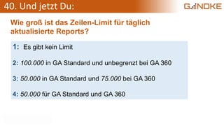 40. Und jetzt Du:
Wie groß ist das Zeilen-Limit für täglich
aktualisierte Reports?
1: Es gibt kein Limit
2: 100.000 in GA Standard und unbegrenzt bei GA 360
3: 50.000 in GA Standard und 75.000 bei GA 360
4: 50.000 für GA Standard und GA 360
 