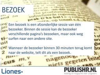 Een bezoek is een afzonderlijke sessie van één
bezoeker. Binnen de sessie kan de bezoeker
verschillende pagina’s bezoeken, maar ook weg
surfen naar een andere site.

Wanneer de bezoeker binnen 30 minuten terug komt
naar de website, telt dit als een bezoek.
 