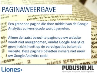 Een getoonde pagina die door middel van de Google
Analytics conversiecode wordt gemeten.

Alleen de laatst bezochte pagina op uw website
wordt niet meegenomen, omdat Google Analytics
geen inzicht heeft op de vervolgacties buiten de
website. Deze pagina’s bevatten immers niet meer
uw Google Analytics code.
 