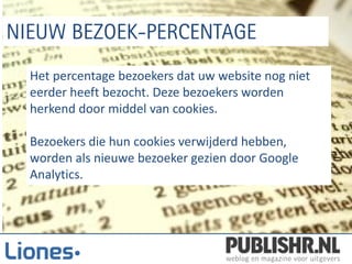 Het percentage bezoekers dat uw website nog niet
eerder heeft bezocht. Deze bezoekers worden
herkend door middel van cookies.

Bezoekers die hun cookies verwijderd hebben,
worden als nieuwe bezoeker gezien door Google
Analytics.
 