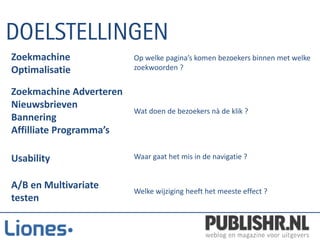 Zoekmachine              Op welke pagina’s komen bezoekers binnen met welke
Optimalisatie            zoekwoorden ?


Zoekmachine Adverteren
Nieuwsbrieven
                         Wat doen de bezoekers nà de klik ?
Bannering
Affilliate Programma’s

Usability                Waar gaat het mis in de navigatie ?


A/B en Multivariate
                         Welke wijziging heeft het meeste effect ?
testen
 