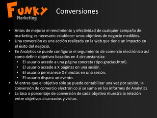 Conversiones
• Antes de mejorar el rendimiento y efectividad de cualquier campaña de
marketing es necesario establecer unos objetivos de negocio medibles.
• Una conversión es una acción realizada en la web que tiene un impacto en
el éxito del negocio.
• En Analytics se puede configurar el seguimiento de comercio electrónico así
como definir objetivos basados en 4 circunstancias:
• El usuario accede a una página concreta (tipo gracias.html).
• El usuario accede a X páginas en una sesión.
• El usuario permanece X minutos en una sesión.
• El usuario dispara un evento.
• Mientras que el objetivo sólo se puede contabilizar una vez por sesión, la
conversión de comercio electrónico sí se suma en los informes de Analytics.
• La tasa o porcentaje de conversión de cada objetivo muestra la relación
entre objetivos alcanzados y visitas.
 