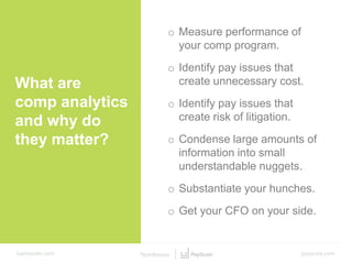 What are
comp analytics
and why do
they matter?
o Measure performance of
your comp program.
o Identify pay issues that
create unnecessary cost.
o Identify pay issues that
create risk of litigation.
o Condense large amounts of
information into small
understandable nuggets.
o Substantiate your hunches.
o Get your CFO on your side.
 