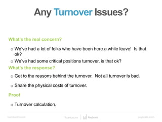 bamboohr.com payscale.com
5 Steps to a Smart Compensation Plan
What’s the real concern?
o We’ve had a lot of folks who have been here a while leave! Is that
ok?
o We’ve had some critical positions turnover, is that ok?
What’s the response?
o Get to the reasons behind the turnover. Not all turnover is bad.
o Share the physical costs of turnover.
Proof
o Turnover calculation.
Any Turnover Issues?
 