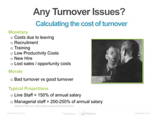 bamboohr.com payscale.com
5 Steps to a Smart Compensation Plan
Any turnover issues?
Calculating the Cost of Turnover
Additional Resource: http://www.isquare.com/turnover.cfm
Any Turnover Issues?
Calculating the costofturnover
Monetary
o Costs due to leaving
o Recruitment
o Training
o Low Productivity Costs
o New Hire
o Lost sales / opportunity costs
Morale
o Bad turnover vs good turnover
Typical Projections
o Line Staff = 150% of annual salary
o Managerial staff = 200-250% of annual salary
 