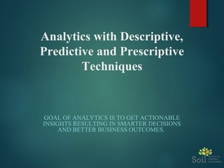 Analytics with Descriptive,
Predictive and Prescriptive
Techniques
GOAL OF ANALYTICS IS TO GET ACTIONABLE
INSIGHTS RESULTING IN SMARTER DECISIONS
AND BETTER BUSINESS OUTCOMES.
 