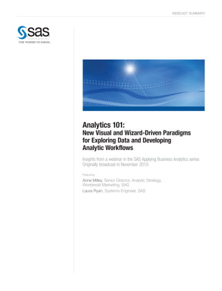 WEBCAST SUMMARY

Analytics 101:

New Visual and Wizard-Driven Paradigms
for Exploring Data and Developing
Analytic Workflows
Insights from a webinar in the SAS Applying Business Analytics series
Originally broadcast in November 2010
Featuring:

Anne Milley, Senior Director, Analytic Strategy,
Worldwide Marketing, SAS
Laura Ryan, Systems Engineer, SAS

 