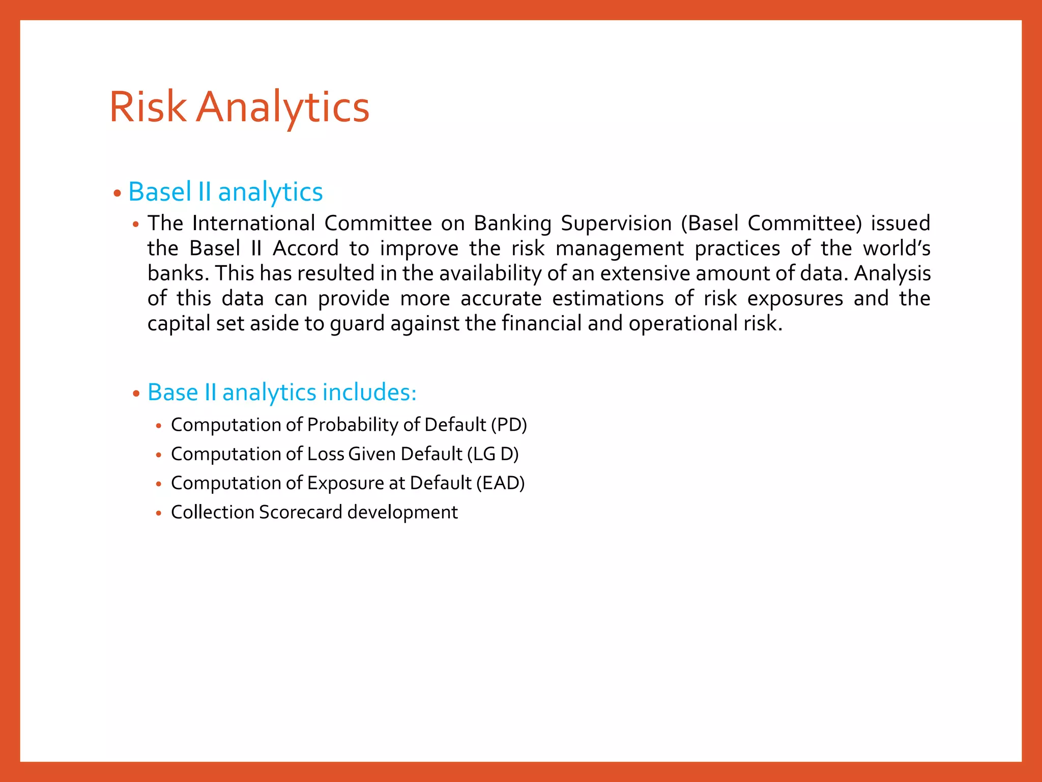 Risk Analytics
• Basel II analytics
• The International Committee on Banking Supervision (Basel Committee) issued
the Basel II Accord to improve the risk management practices of the world’s
banks. This has resulted in the availability of an extensive amount of data. Analysis
of this data can provide more accurate estimations of risk exposures and the
capital set aside to guard against the financial and operational risk.
• Base II analytics includes:
• Computation of Probability of Default (PD)
• Computation of Loss Given Default (LG D)
• Computation of Exposure at Default (EAD)
• Collection Scorecard development
 