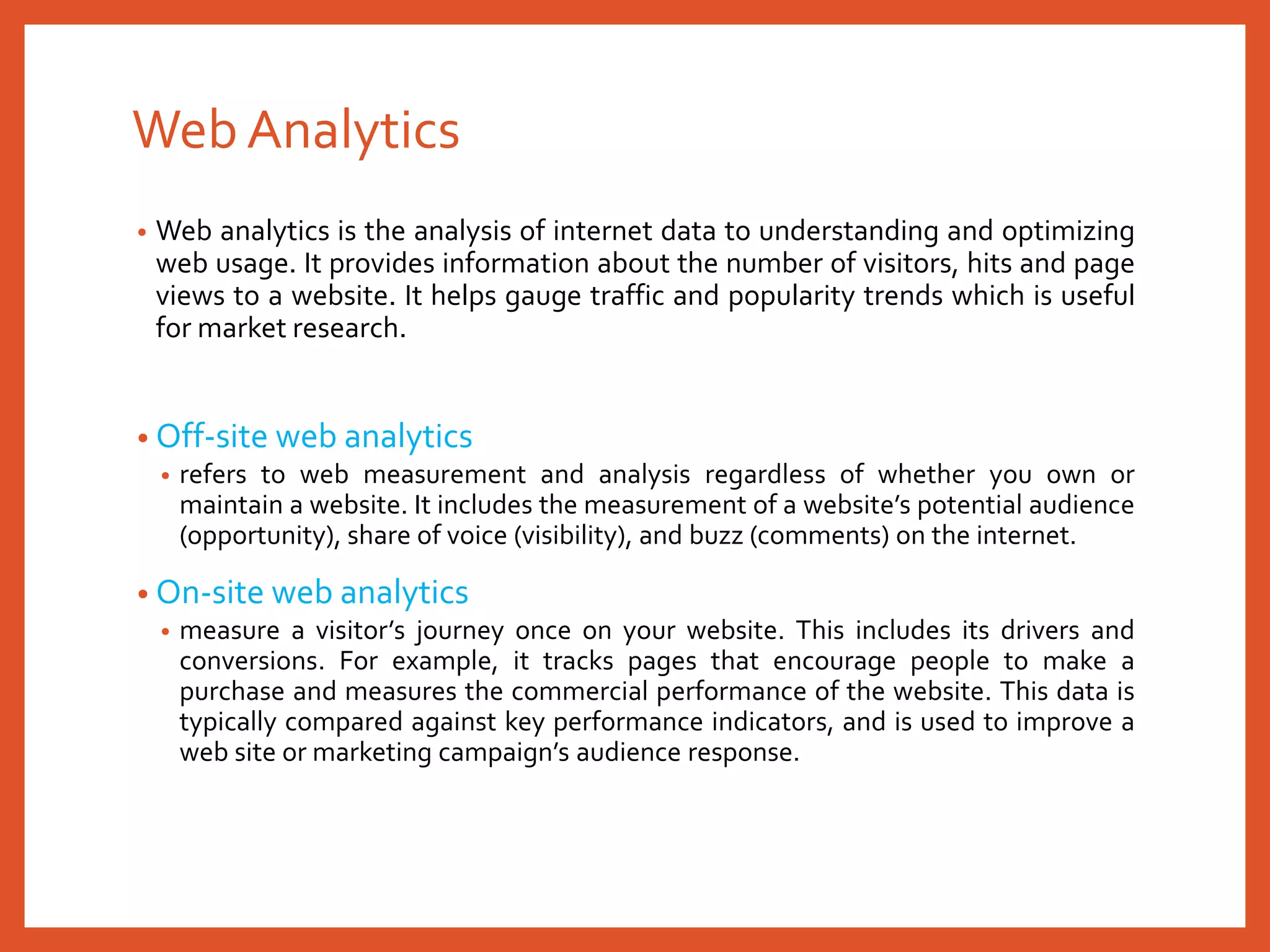 Web Analytics
• Web analytics is the analysis of internet data to understanding and optimizing
web usage. It provides information about the number of visitors, hits and page
views to a website. It helps gauge traffic and popularity trends which is useful
for market research.
• Off-site web analytics
• refers to web measurement and analysis regardless of whether you own or
maintain a website. It includes the measurement of a website’s potential audience
(opportunity), share of voice (visibility), and buzz (comments) on the internet.
• On-site web analytics
• measure a visitor’s journey once on your website. This includes its drivers and
conversions. For example, it tracks pages that encourage people to make a
purchase and measures the commercial performance of the website. This data is
typically compared against key performance indicators, and is used to improve a
web site or marketing campaign’s audience response.
 