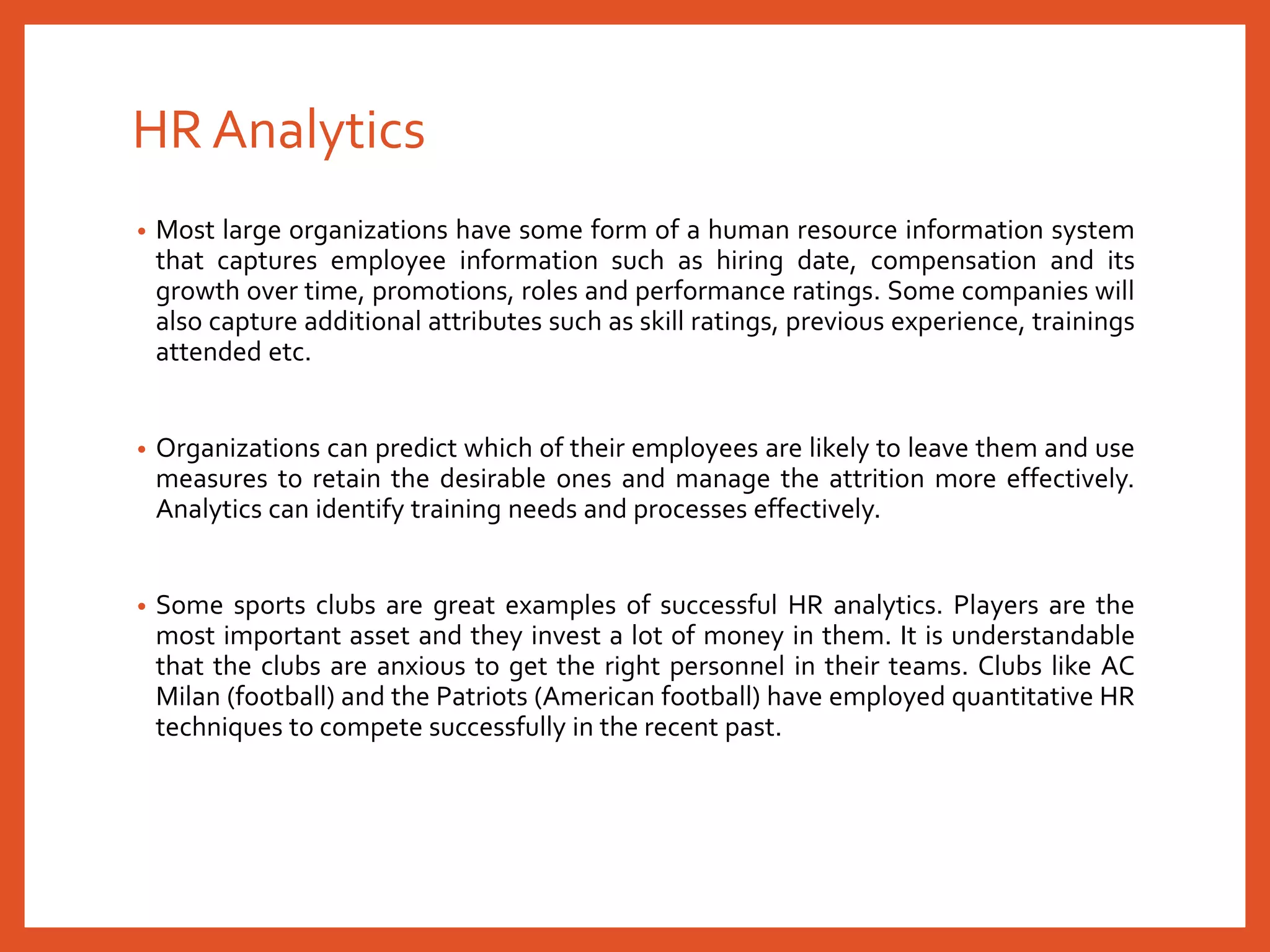 HR Analytics
• Most large organizations have some form of a human resource information system
that captures employee information such as hiring date, compensation and its
growth over time, promotions, roles and performance ratings. Some companies will
also capture additional attributes such as skill ratings, previous experience, trainings
attended etc.
• Organizations can predict which of their employees are likely to leave them and use
measures to retain the desirable ones and manage the attrition more effectively.
Analytics can identify training needs and processes effectively.
• Some sports clubs are great examples of successful HR analytics. Players are the
most important asset and they invest a lot of money in them. It is understandable
that the clubs are anxious to get the right personnel in their teams. Clubs like AC
Milan (football) and the Patriots (American football) have employed quantitative HR
techniques to compete successfully in the recent past.
 