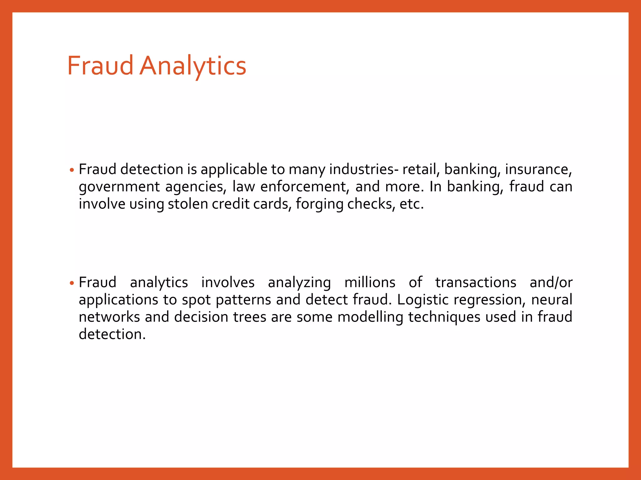 Fraud Analytics
• Fraud detection is applicable to many industries- retail, banking, insurance,
government agencies, law enforcement, and more. In banking, fraud can
involve using stolen credit cards, forging checks, etc.
• Fraud analytics involves analyzing millions of transactions and/or
applications to spot patterns and detect fraud. Logistic regression, neural
networks and decision trees are some modelling techniques used in fraud
detection.
 