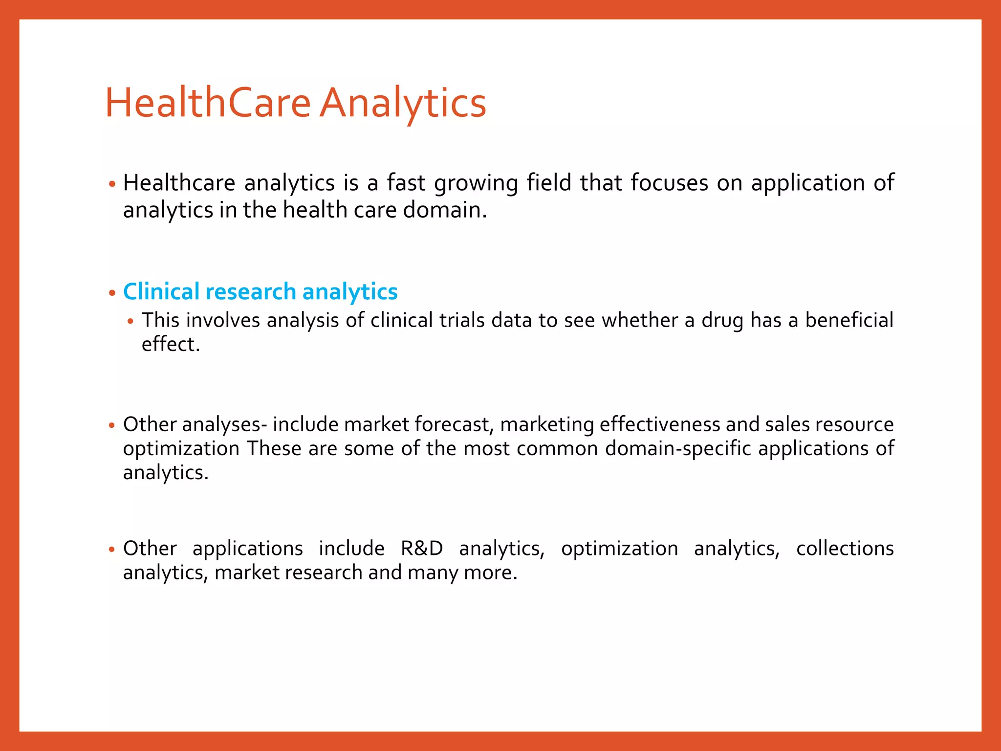 HealthCareAnalytics
• Healthcare analytics is a fast growing field that focuses on application of
analytics in the health care domain.
• Clinical research analytics
• This involves analysis of clinical trials data to see whether a drug has a beneficial
effect.
• Other analyses- include market forecast, marketing effectiveness and sales resource
optimization These are some of the most common domain-specific applications of
analytics.
• Other applications include R&D analytics, optimization analytics, collections
analytics, market research and many more.
 