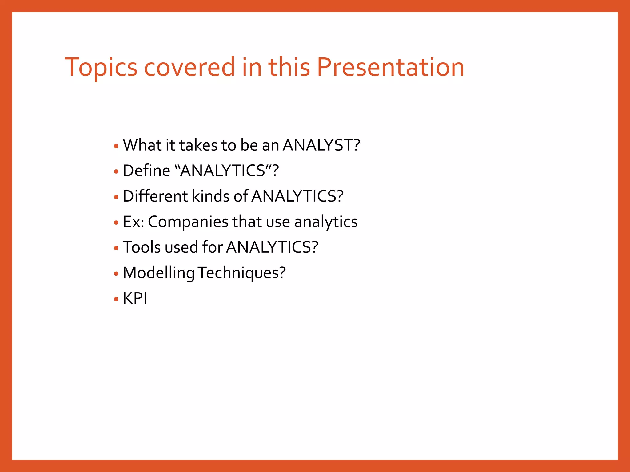 Topics covered in this Presentation
• What it takes to be an ANALYST?
• Define “ANALYTICS”?
• Different kinds of ANALYTICS?
• Ex: Companies that use analytics
• Tools used for ANALYTICS?
• ModellingTechniques?
• KPI
 
