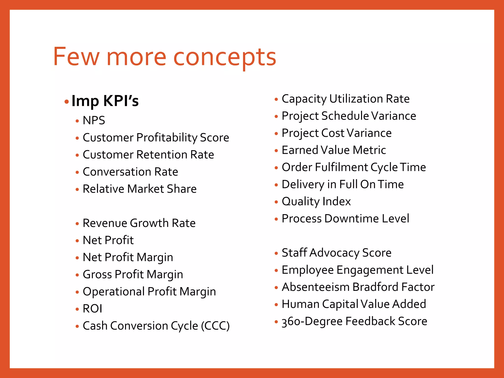 Few more concepts
•Imp KPI’s
• NPS
• Customer Profitability Score
• Customer Retention Rate
• Conversation Rate
• Relative Market Share
• Revenue Growth Rate
• Net Profit
• Net Profit Margin
• Gross Profit Margin
• Operational Profit Margin
• ROI
• Cash Conversion Cycle (CCC)
• Capacity Utilization Rate
• Project ScheduleVariance
• Project CostVariance
• EarnedValue Metric
• Order Fulfilment CycleTime
• Delivery in Full OnTime
• Quality Index
• Process Downtime Level
• Staff Advocacy Score
• Employee Engagement Level
• Absenteeism Bradford Factor
• Human CapitalValue Added
• 360-Degree Feedback Score
 