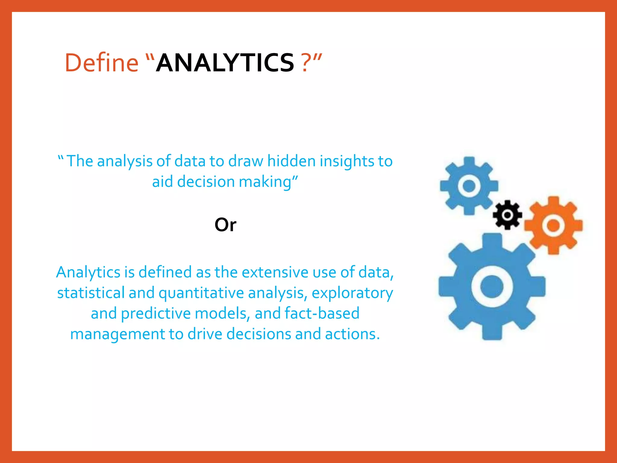 Define “ANALYTICS ?”
“The analysis of data to draw hidden insights to
aid decision making”
Or
Analytics is defined as the extensive use of data,
statistical and quantitative analysis, exploratory
and predictive models, and fact-based
management to drive decisions and actions.
 