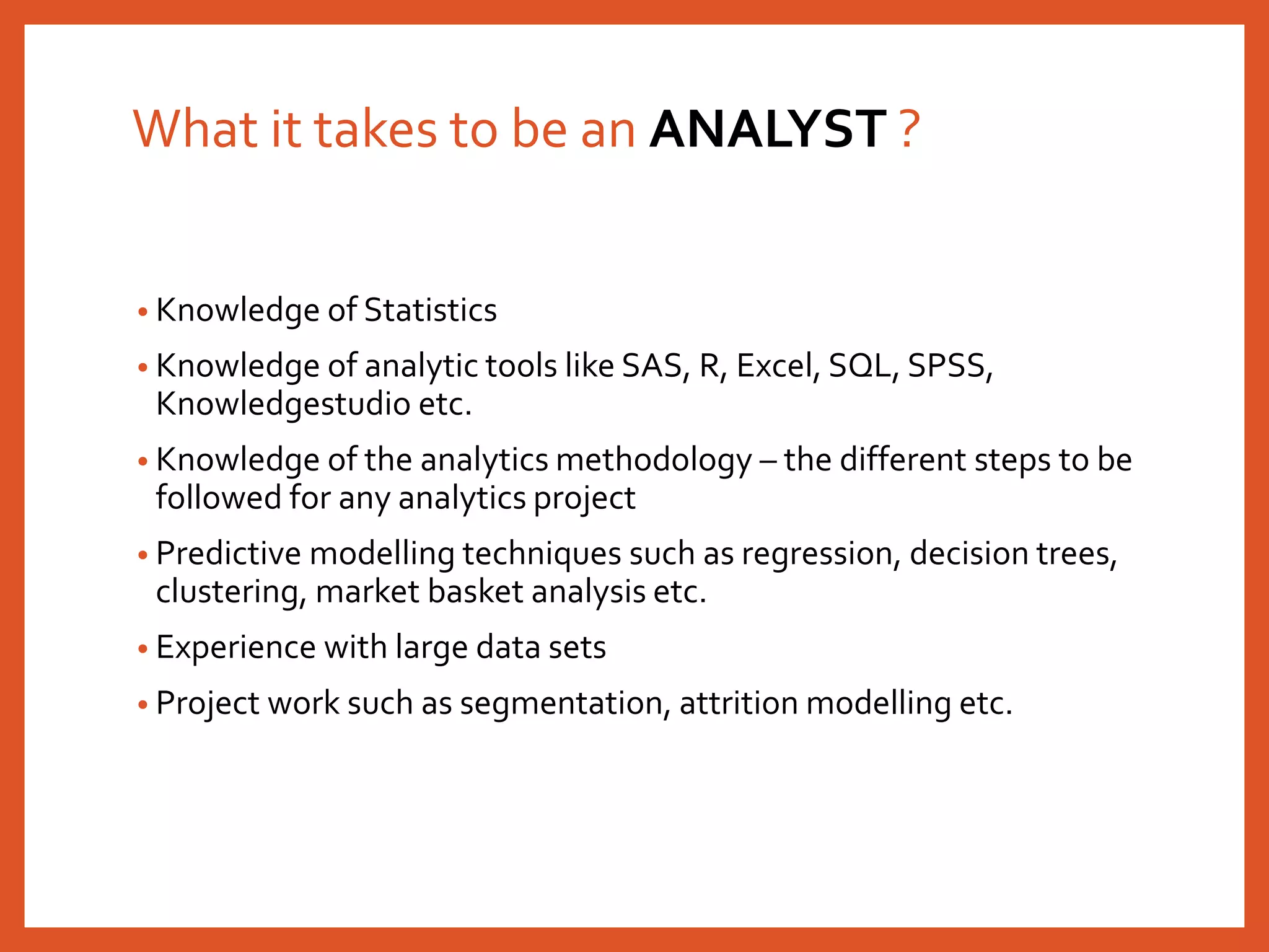 What it takes to be an ANALYST ?
• Knowledge of Statistics
• Knowledge of analytic tools like SAS, R, Excel, SQL, SPSS,
Knowledgestudio etc.
• Knowledge of the analytics methodology – the different steps to be
followed for any analytics project
• Predictive modelling techniques such as regression, decision trees,
clustering, market basket analysis etc.
• Experience with large data sets
• Project work such as segmentation, attrition modelling etc.
 