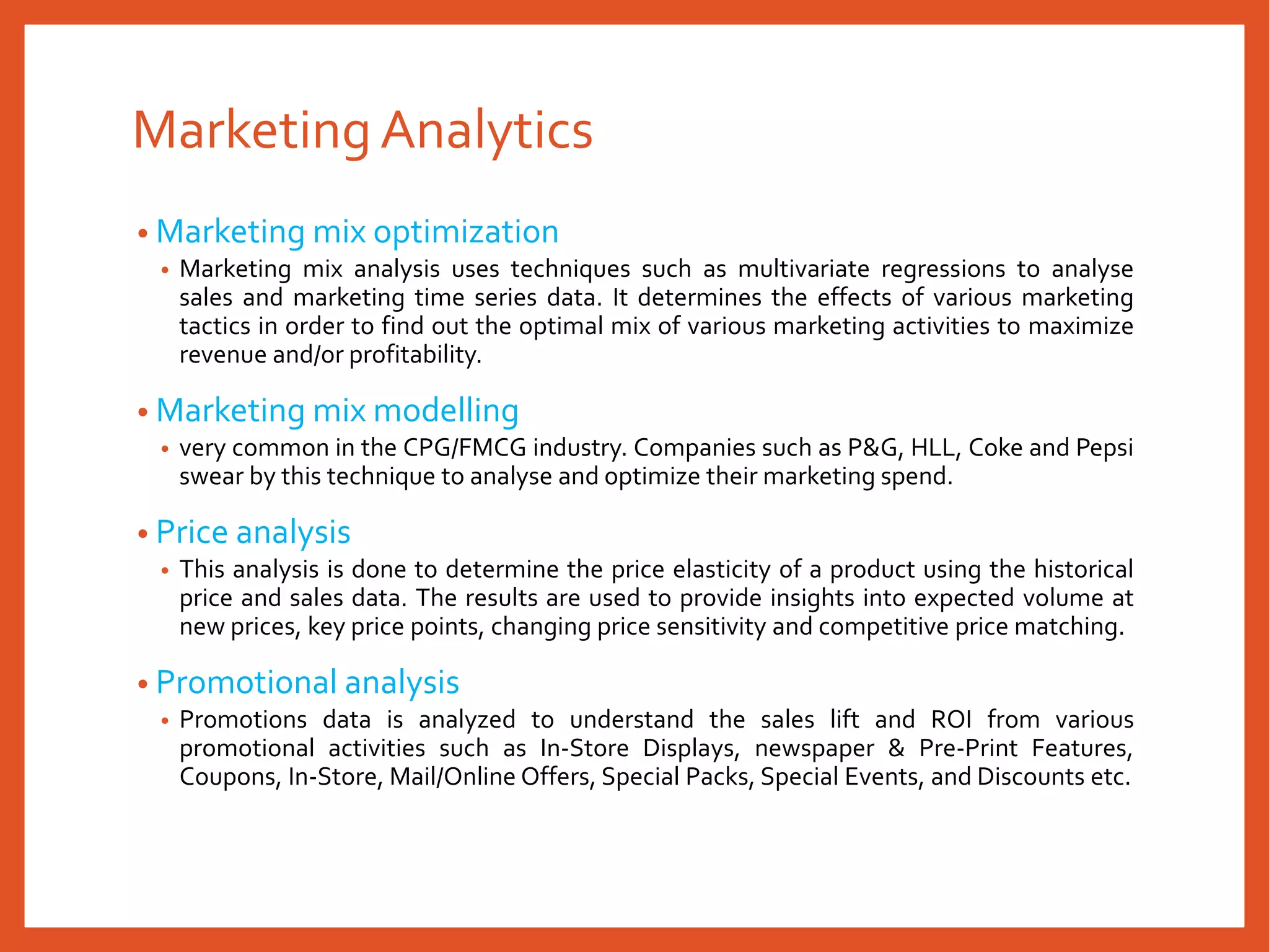 MarketingAnalytics
• Marketing mix optimization
• Marketing mix analysis uses techniques such as multivariate regressions to analyse
sales and marketing time series data. It determines the effects of various marketing
tactics in order to find out the optimal mix of various marketing activities to maximize
revenue and/or profitability.
• Marketing mix modelling
• very common in the CPG/FMCG industry. Companies such as P&G, HLL, Coke and Pepsi
swear by this technique to analyse and optimize their marketing spend.
• Price analysis
• This analysis is done to determine the price elasticity of a product using the historical
price and sales data. The results are used to provide insights into expected volume at
new prices, key price points, changing price sensitivity and competitive price matching.
• Promotional analysis
• Promotions data is analyzed to understand the sales lift and ROI from various
promotional activities such as In-Store Displays, newspaper & Pre-Print Features,
Coupons, In-Store, Mail/Online Offers, Special Packs, Special Events, and Discounts etc.
 