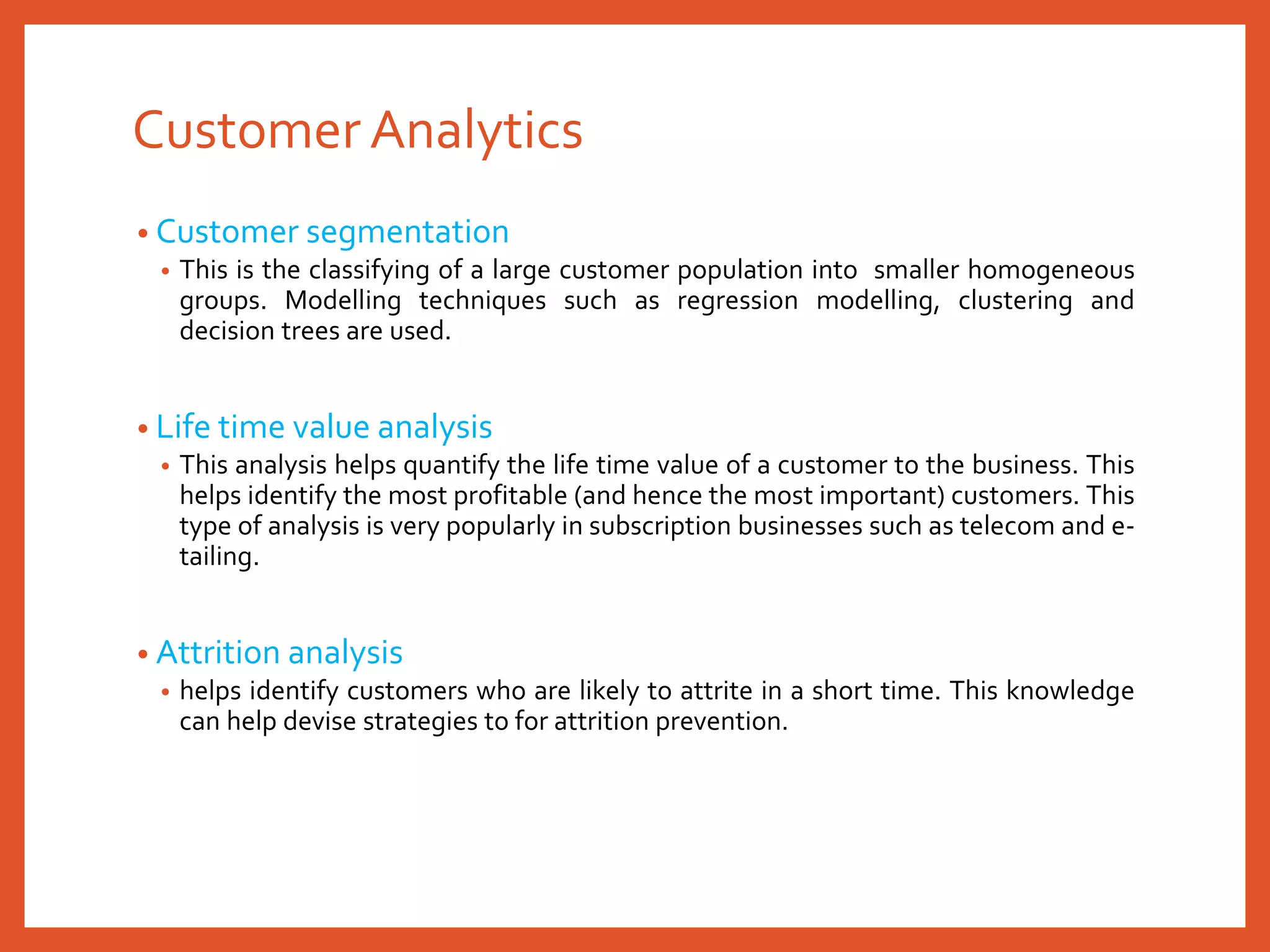 Customer Analytics
• Customer segmentation
• This is the classifying of a large customer population into smaller homogeneous
groups. Modelling techniques such as regression modelling, clustering and
decision trees are used.
• Life time value analysis
• This analysis helps quantify the life time value of a customer to the business. This
helps identify the most profitable (and hence the most important) customers. This
type of analysis is very popularly in subscription businesses such as telecom and e-
tailing.
• Attrition analysis
• helps identify customers who are likely to attrite in a short time. This knowledge
can help devise strategies to for attrition prevention.
 