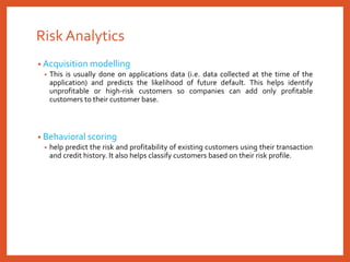 Risk Analytics
• Acquisition modelling
• This is usually done on applications data (i.e. data collected at the time of the
application) and predicts the likelihood of future default. This helps identify
unprofitable or high-risk customers so companies can add only profitable
customers to their customer base.
• Behavioral scoring
• help predict the risk and profitability of existing customers using their transaction
and credit history. It also helps classify customers based on their risk profile.
 