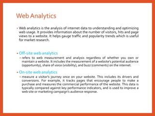 Web Analytics
• Web analytics is the analysis of internet data to understanding and optimizing
web usage. It provides information about the number of visitors, hits and page
views to a website. It helps gauge traffic and popularity trends which is useful
for market research.
• Off-site web analytics
• refers to web measurement and analysis regardless of whether you own or
maintain a website. It includes the measurement of a website’s potential audience
(opportunity), share of voice (visibility), and buzz (comments) on the internet.
• On-site web analytics
• measure a visitor’s journey once on your website. This includes its drivers and
conversions. For example, it tracks pages that encourage people to make a
purchase and measures the commercial performance of the website. This data is
typically compared against key performance indicators, and is used to improve a
web site or marketing campaign’s audience response.
 
