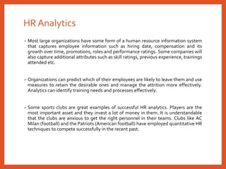 HR Analytics
• Most large organizations have some form of a human resource information system
that captures employee information such as hiring date, compensation and its
growth over time, promotions, roles and performance ratings. Some companies will
also capture additional attributes such as skill ratings, previous experience, trainings
attended etc.
• Organizations can predict which of their employees are likely to leave them and use
measures to retain the desirable ones and manage the attrition more effectively.
Analytics can identify training needs and processes effectively.
• Some sports clubs are great examples of successful HR analytics. Players are the
most important asset and they invest a lot of money in them. It is understandable
that the clubs are anxious to get the right personnel in their teams. Clubs like AC
Milan (football) and the Patriots (American football) have employed quantitative HR
techniques to compete successfully in the recent past.
 