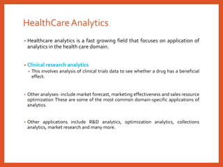 HealthCareAnalytics
• Healthcare analytics is a fast growing field that focuses on application of
analytics in the health care domain.
• Clinical research analytics
• This involves analysis of clinical trials data to see whether a drug has a beneficial
effect.
• Other analyses- include market forecast, marketing effectiveness and sales resource
optimization These are some of the most common domain-specific applications of
analytics.
• Other applications include R&D analytics, optimization analytics, collections
analytics, market research and many more.
 