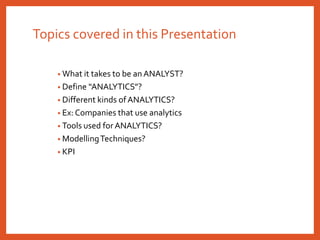 Topics covered in this Presentation
• What it takes to be an ANALYST?
• Define “ANALYTICS”?
• Different kinds of ANALYTICS?
• Ex: Companies that use analytics
• Tools used for ANALYTICS?
• ModellingTechniques?
• KPI
 