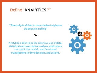 Define “ANALYTICS ?”
“The analysis of data to draw hidden insights to
aid decision making”
Or
Analytics is defined as the extensive use of data,
statistical and quantitative analysis, exploratory
and predictive models, and fact-based
management to drive decisions and actions.
 