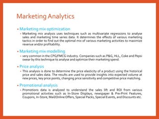 MarketingAnalytics
• Marketing mix optimization
• Marketing mix analysis uses techniques such as multivariate regressions to analyse
sales and marketing time series data. It determines the effects of various marketing
tactics in order to find out the optimal mix of various marketing activities to maximize
revenue and/or profitability.
• Marketing mix modelling
• very common in the CPG/FMCG industry. Companies such as P&G, HLL, Coke and Pepsi
swear by this technique to analyse and optimize their marketing spend.
• Price analysis
• This analysis is done to determine the price elasticity of a product using the historical
price and sales data. The results are used to provide insights into expected volume at
new prices, key price points, changing price sensitivity and competitive price matching.
• Promotional analysis
• Promotions data is analyzed to understand the sales lift and ROI from various
promotional activities such as In-Store Displays, newspaper & Pre-Print Features,
Coupons, In-Store, Mail/Online Offers, Special Packs, Special Events, and Discounts etc.
 
