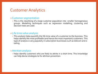 Customer Analytics
• Customer segmentation
• This is the classifying of a large customer population into smaller homogeneous
groups. Modelling techniques such as regression modelling, clustering and
decision trees are used.
• Life time value analysis
• This analysis helps quantify the life time value of a customer to the business. This
helps identify the most profitable (and hence the most important) customers. This
type of analysis is very popularly in subscription businesses such as telecom and e-
tailing.
• Attrition analysis
• helps identify customers who are likely to attrite in a short time. This knowledge
can help devise strategies to for attrition prevention.
 