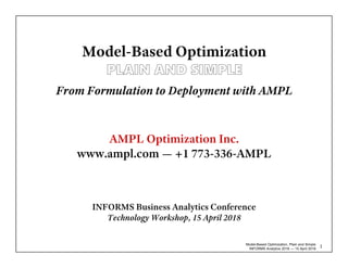 Model-Based Optimization, Plain and Simple
INFORMS Analytics 2018 — 15 April 2018
1
Model-Based Optimization
AMPL Optimization Inc.
www.ampl.com — +1 773-336-AMPL
INFORMS Business Analytics Conference
Technology Workshop, 15 April 2018
From Formulation to Deployment with AMPL
 
