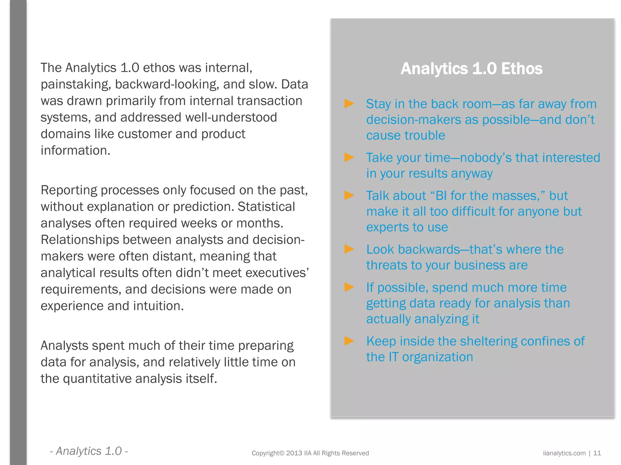 Copyright© 2013 IIA All Rights Reserved
The Analytics 1.0 ethos was internal,
painstaking, backward-looking, and slow. Data
was drawn primarily from internal transaction
systems, and addressed well-understood
domains like customer and product
information.
Reporting processes only focused on the past,
without explanation or prediction. Statistical
analyses often required weeks or months.
Relationships between analysts and decision-
makers were often distant, meaning that
analytical results often didn’t meet executives’
requirements, and decisions were made on
experience and intuition.
Analysts spent much of their time preparing
data for analysis, and relatively little time on
the quantitative analysis itself.
Analytics 1.0 Ethos
► Stay in the back room—as far away from
decision-makers as possible—and don’t
cause trouble
► Take your time—nobody’s that interested
in your results anyway
► Talk about “BI for the masses,” but
make it all too difficult for anyone but
experts to use
► Look backwards—that’s where the
threats to your business are
► If possible, spend much more time
getting data ready for analysis than
actually analyzing it
► Keep inside the sheltering confines of
the IT organization
iianalytics.com | 11- Analytics 1.0 -
 