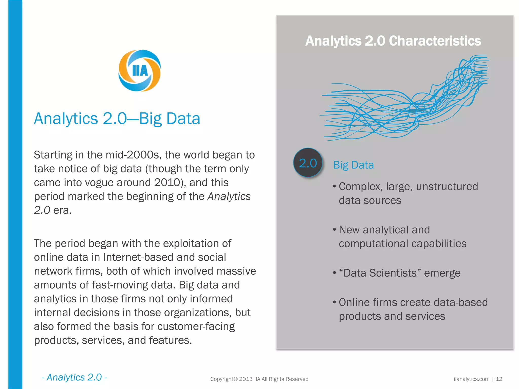 Analytics 2.0—Big Data
Starting in the mid-2000s, the world began to
take notice of big data (though the term only
came into vogue around 2010), and this
period marked the beginning of the Analytics
2.0 era.
The period began with the exploitation of
online data in Internet-based and social
network firms, both of which involved massive
amounts of fast-moving data. Big data and
analytics in those firms not only informed
internal decisions in those organizations, but
also formed the basis for customer-facing
products, services, and features.
Copyright© 2013 IIA All Rights Reserved iianalytics.com | 12
Big Data2.0
• Complex, large, unstructured
data sources
• New analytical and
computational capabilities
• “Data Scientists” emerge
• Online firms create data-based
products and services
Analytics 2.0 Characteristics
- Analytics 2.0 -
 
