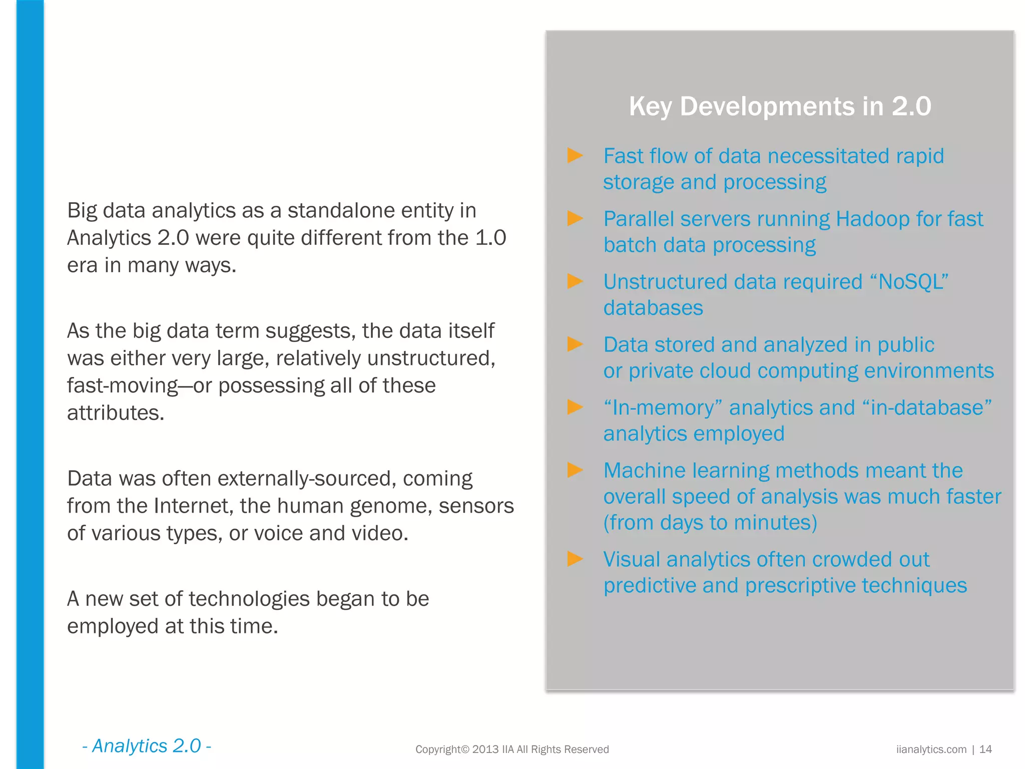 Copyright© 2013 IIA All Rights Reserved
Big data analytics as a standalone entity in
Analytics 2.0 were quite different from the 1.0
era in many ways.
As the big data term suggests, the data itself
was either very large, relatively unstructured,
fast-moving—or possessing all of these
attributes.
Data was often externally-sourced, coming
from the Internet, the human genome, sensors
of various types, or voice and video.
A new set of technologies began to be
employed at this time.
iianalytics.com | 14
Key Developments in 2.0
- Analytics 2.0 -
► Fast flow of data necessitated rapid
storage and processing
► Parallel servers running Hadoop for fast
batch data processing
► Unstructured data required “NoSQL”
databases
► Data stored and analyzed in public
or private cloud computing environments
► “In-memory” analytics and “in-database”
analytics employed
► Machine learning methods meant the
overall speed of analysis was much faster
(from days to minutes)
► Visual analytics often crowded out
predictive and prescriptive techniques
 