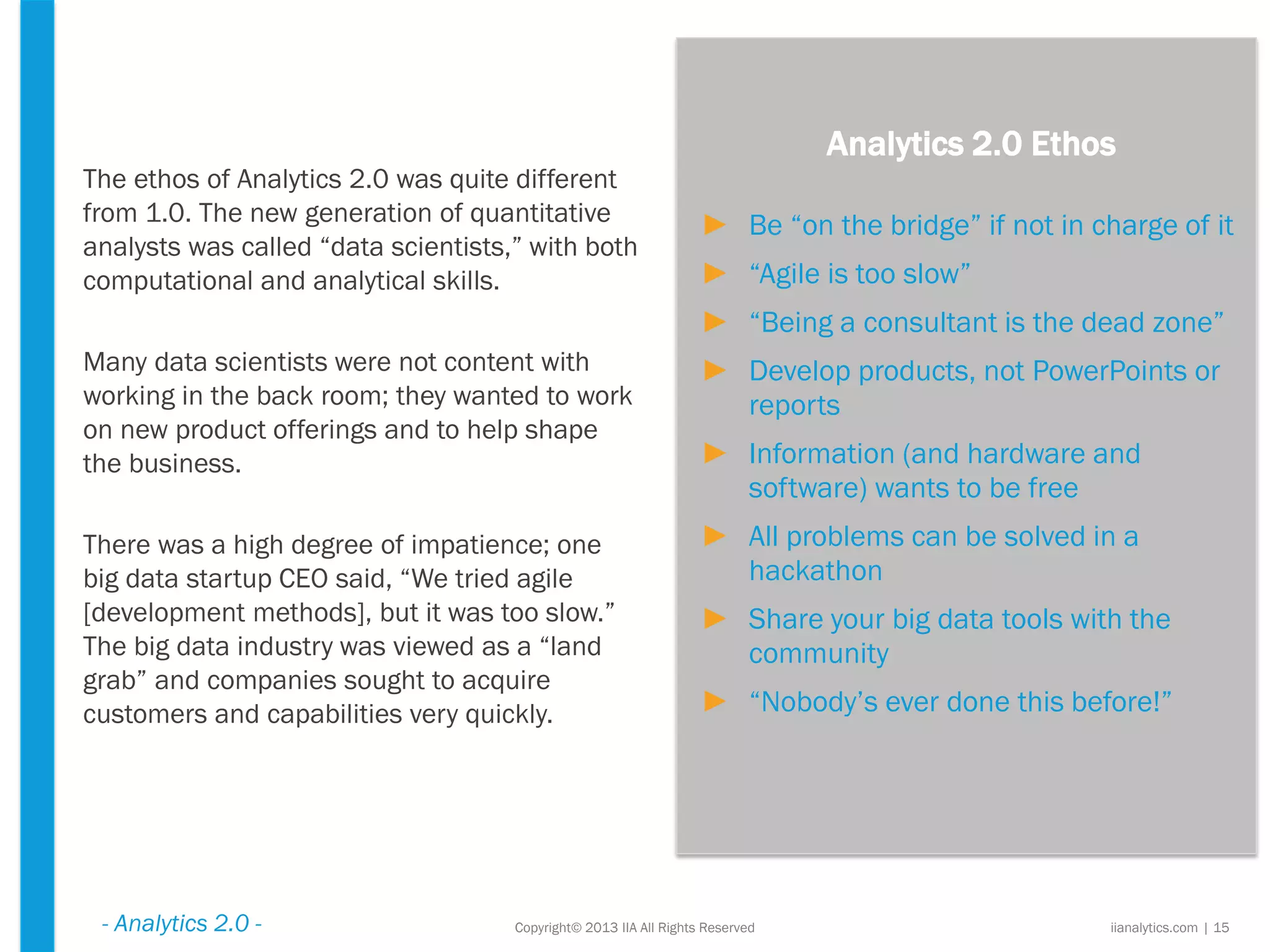 Copyright© 2013 IIA All Rights Reserved
The ethos of Analytics 2.0 was quite different
from 1.0. The new generation of quantitative
analysts was called “data scientists,” with both
computational and analytical skills.
Many data scientists were not content with
working in the back room; they wanted to work
on new product offerings and to help shape
the business.
There was a high degree of impatience; one
big data startup CEO said, “We tried agile
[development methods], but it was too slow.”
The big data industry was viewed as a “land
grab” and companies sought to acquire
customers and capabilities very quickly.
Analytics 2.0 Ethos
► Be “on the bridge” if not in charge of it
► “Agile is too slow”
► “Being a consultant is the dead zone”
► Develop products, not PowerPoints or
reports
► Information (and hardware and
software) wants to be free
► All problems can be solved in a
hackathon
► Share your big data tools with the
community
► “Nobody’s ever done this before!”
iianalytics.com | 15- Analytics 2.0 -
 