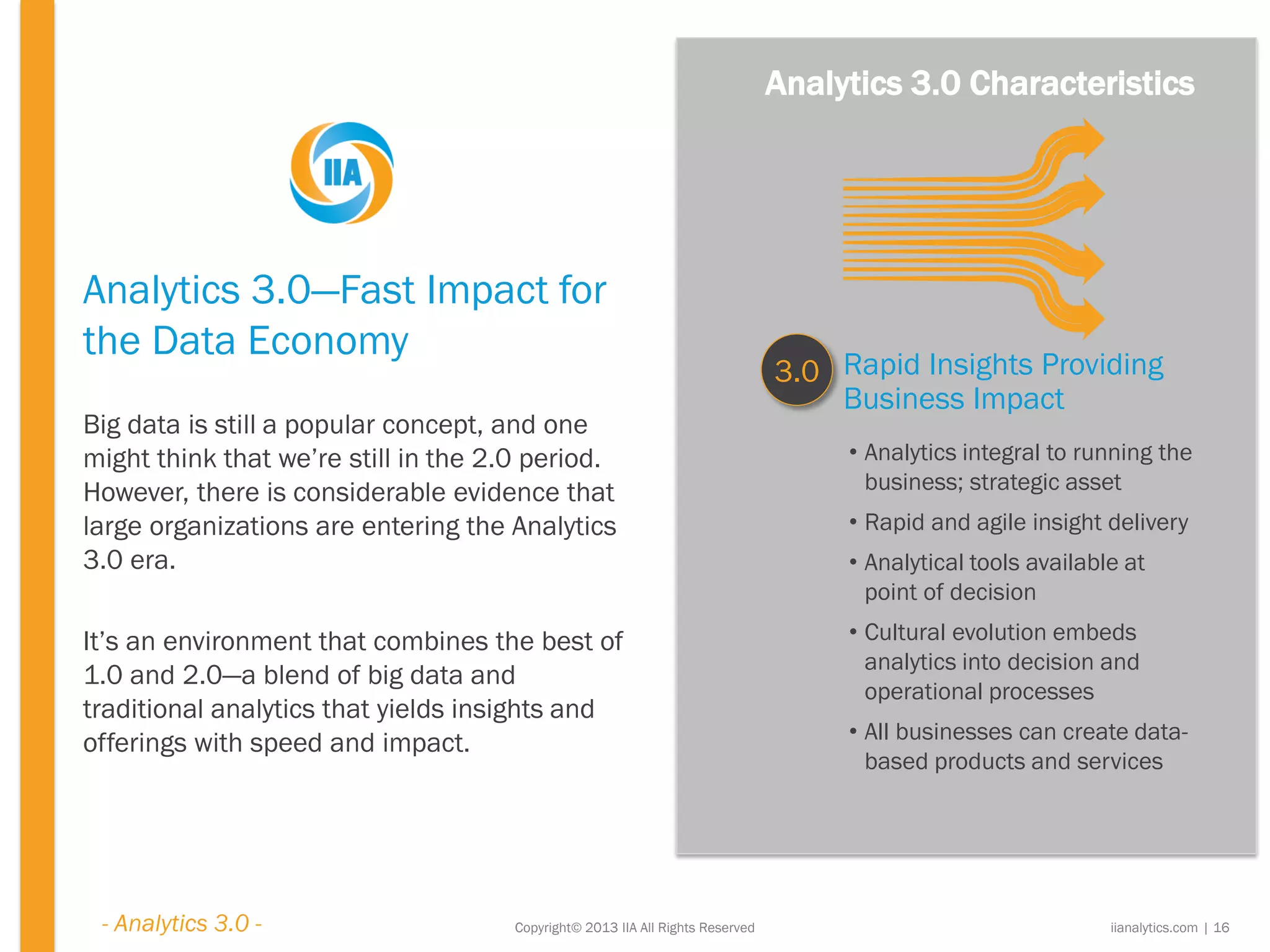 Copyright© 2013 IIA All Rights Reserved
Analytics 3.0—Fast Impact for
the Data Economy
Big data is still a popular concept, and one
might think that we’re still in the 2.0 period.
However, there is considerable evidence that
large organizations are entering the Analytics
3.0 era.
It’s an environment that combines the best of
1.0 and 2.0—a blend of big data and
traditional analytics that yields insights and
offerings with speed and impact.
Rapid Insights Providing
Business Impact
3.0
• Analytics integral to running the
business; strategic asset
• Rapid and agile insight delivery
• Analytical tools available at
point of decision
• Cultural evolution embeds
analytics into decision and
operational processes
• All businesses can create data-
based products and services
iianalytics.com | 16
Analytics 3.0 Characteristics
- Analytics 3.0 -
 