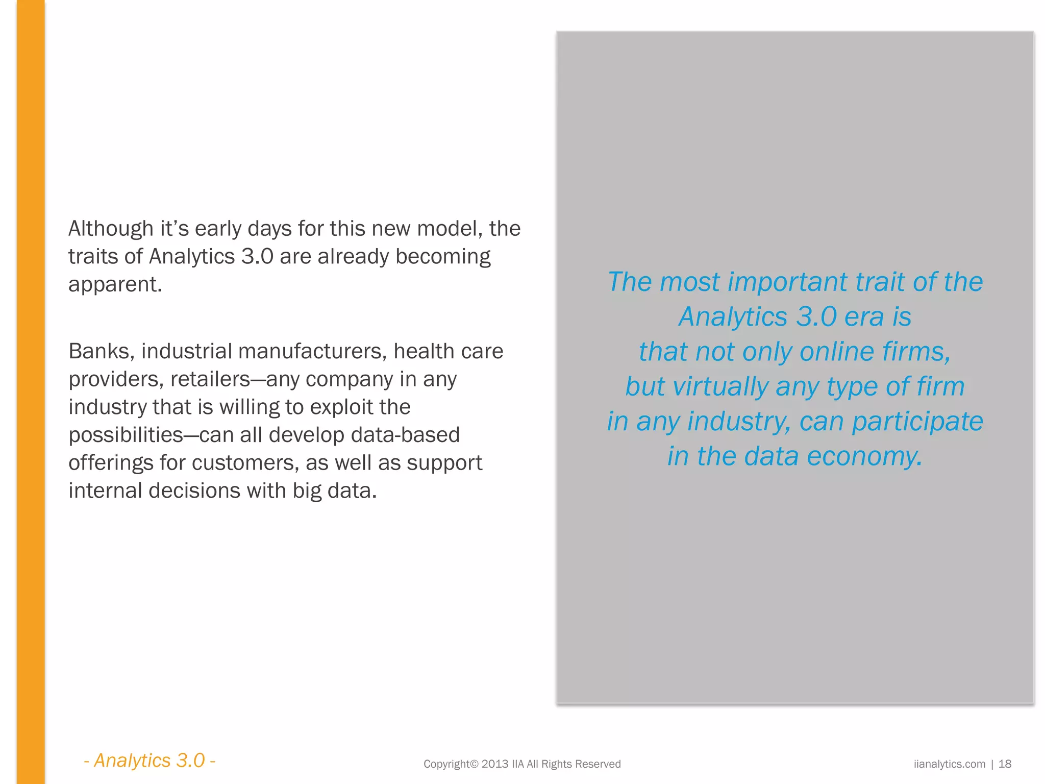 The most important trait of the
Analytics 3.0 era is
that not only online firms,
but virtually any type of firm
in any industry, can participate
in the data economy.
Copyright© 2013 IIA All Rights Reserved
Although it’s early days for this new model, the
traits of Analytics 3.0 are already becoming
apparent.
Banks, industrial manufacturers, health care
providers, retailers—any company in any
industry that is willing to exploit the
possibilities—can all develop data-based
offerings for customers, as well as support
internal decisions with big data.
iianalytics.com | 18- Analytics 3.0 -
 