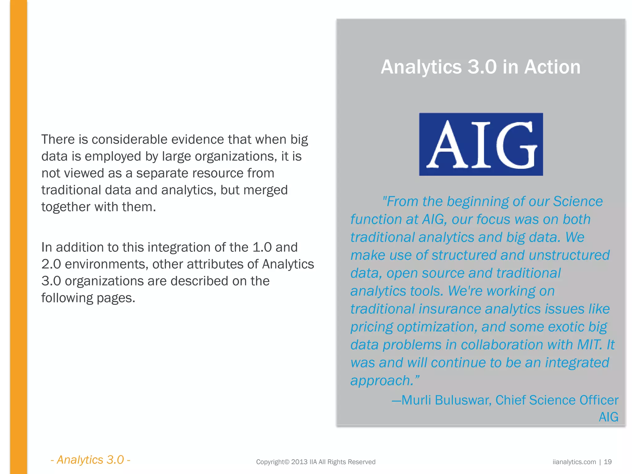 Copyright© 2013 IIA All Rights Reserved
There is considerable evidence that when big
data is employed by large organizations, it is
not viewed as a separate resource from
traditional data and analytics, but merged
together with them.
In addition to this integration of the 1.0 and
2.0 environments, other attributes of Analytics
3.0 organizations are described on the
following pages.
"From the beginning of our Science
function at AIG, our focus was on both
traditional analytics and big data. We
make use of structured and unstructured
data, open source and traditional
analytics tools. We're working on
traditional insurance analytics issues like
pricing optimization, and some exotic big
data problems in collaboration with MIT. It
was and will continue to be an integrated
approach.”
—Murli Buluswar, Chief Science Officer
AIG
iianalytics.com | 19
Analytics 3.0 in Action
- Analytics 3.0 -
 
