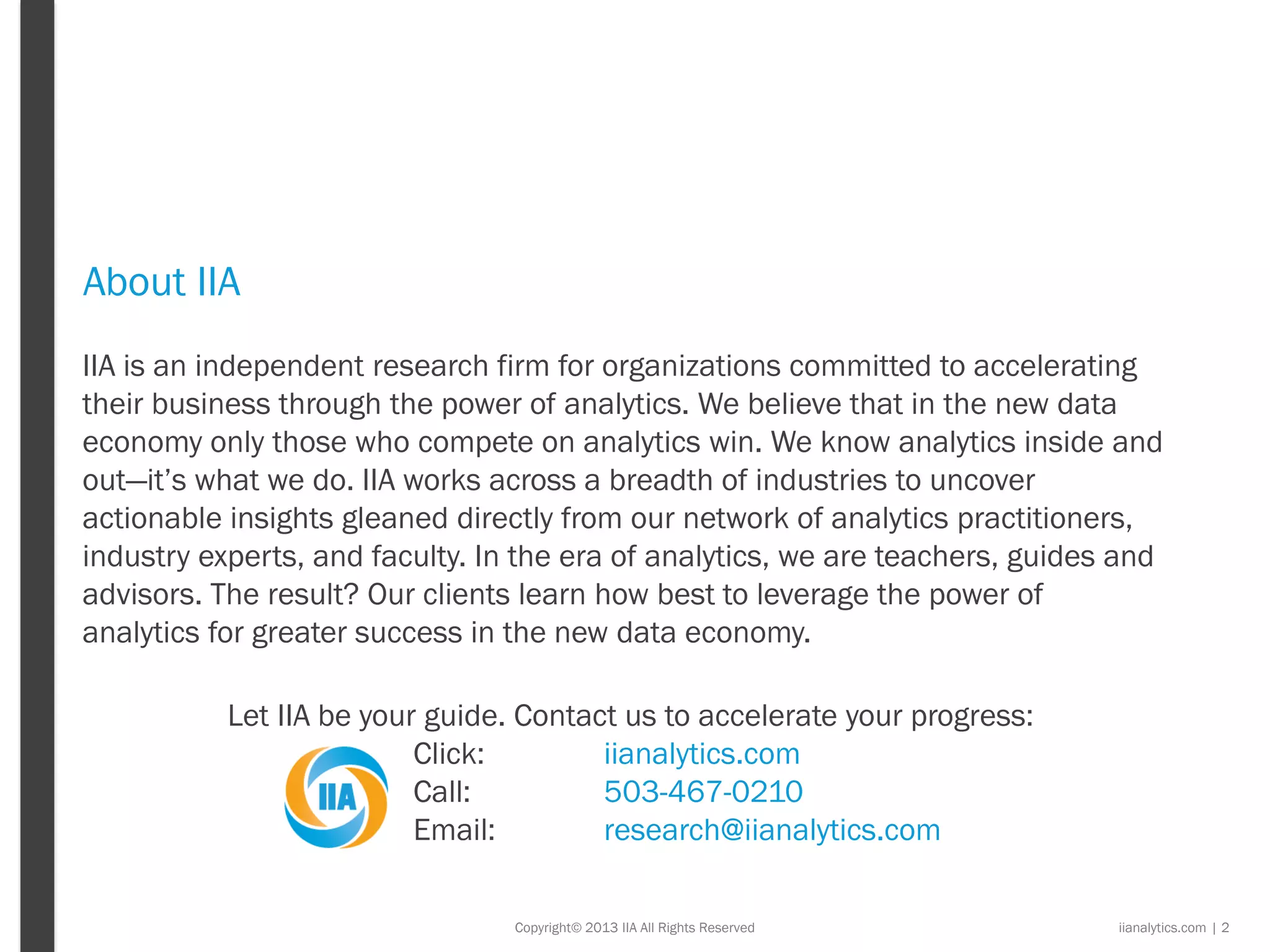 Copyright© 2013 IIA All Rights Reserved
About IIA
iianalytics.com | 2
IIA is an independent research firm for organizations committed to accelerating
their business through the power of analytics. We believe that in the new data
economy only those who compete on analytics win. We know analytics inside and
out—it’s what we do. IIA works across a breadth of industries to uncover
actionable insights gleaned directly from our network of analytics practitioners,
industry experts, and faculty. In the era of analytics, we are teachers, guides and
advisors. The result? Our clients learn how best to leverage the power of
analytics for greater success in the new data economy.
Let IIA be your guide. Contact us to accelerate your progress:
Click: iianalytics.com
Call: 503-467-0210
Email: research@iianalytics.com
 