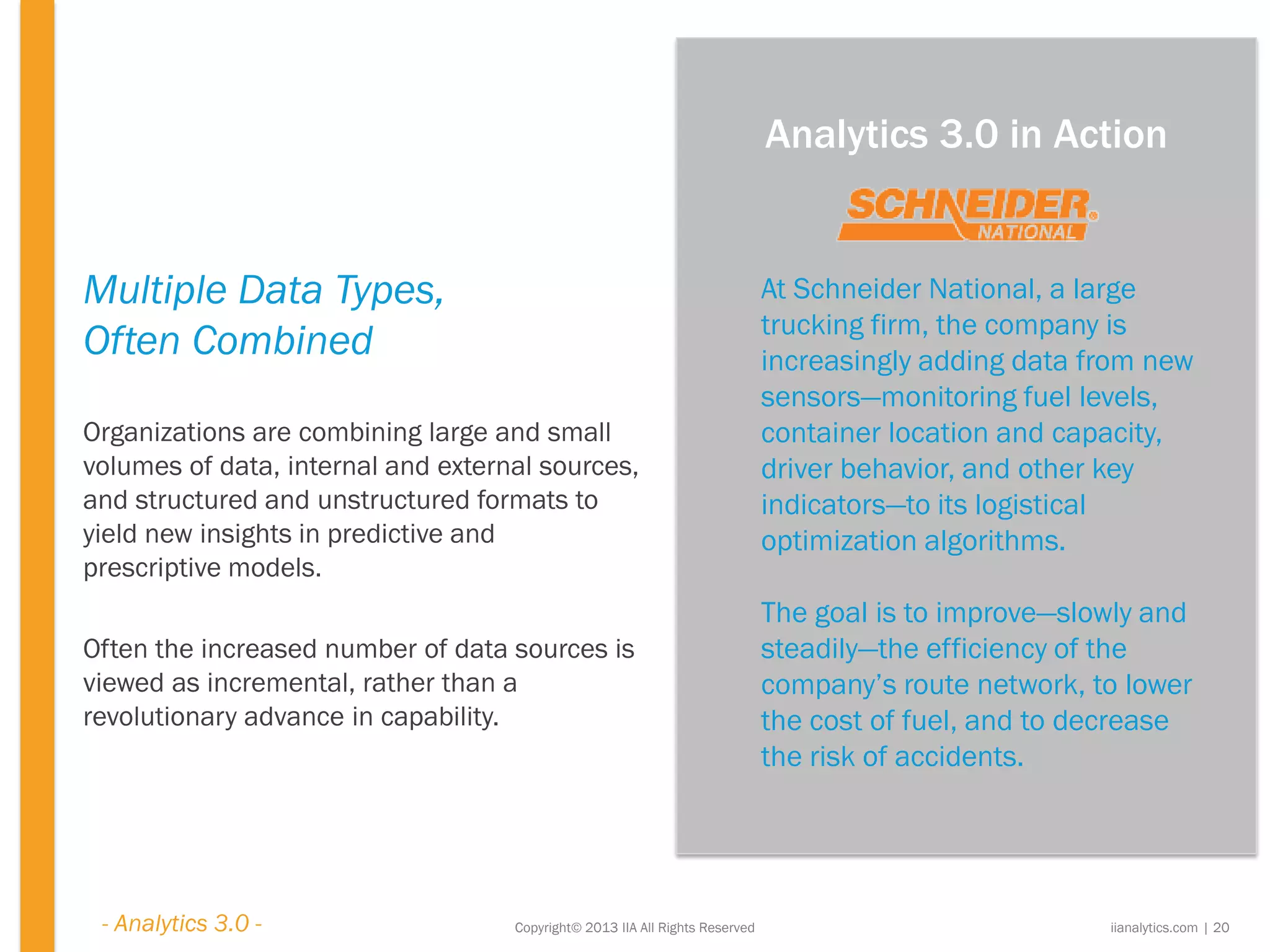 Copyright© 2013 IIA All Rights Reserved
Multiple Data Types,
Often Combined
Organizations are combining large and small
volumes of data, internal and external sources,
and structured and unstructured formats to
yield new insights in predictive and
prescriptive models.
Often the increased number of data sources is
viewed as incremental, rather than a
revolutionary advance in capability.
At Schneider National, a large
trucking firm, the company is
increasingly adding data from new
sensors—monitoring fuel levels,
container location and capacity,
driver behavior, and other key
indicators—to its logistical
optimization algorithms.
The goal is to improve—slowly and
steadily—the efficiency of the
company’s route network, to lower
the cost of fuel, and to decrease
the risk of accidents.
iianalytics.com | 20
Analytics 3.0 in Action
- Analytics 3.0 -
 