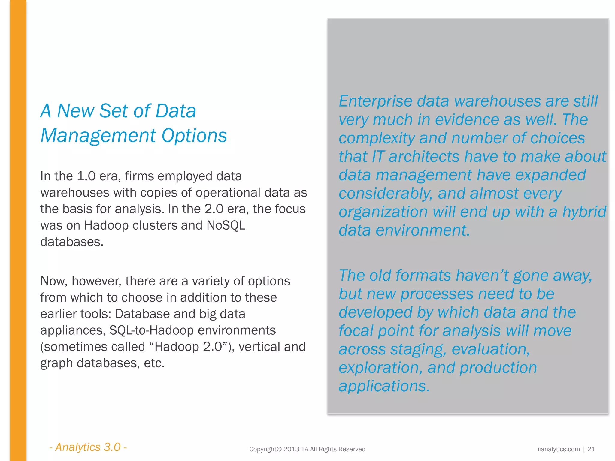 Copyright© 2013 IIA All Rights Reserved
A New Set of Data
Management Options
In the 1.0 era, firms employed data
warehouses with copies of operational data as
the basis for analysis. In the 2.0 era, the focus
was on Hadoop clusters and NoSQL
databases.
Now, however, there are a variety of options
from which to choose in addition to these
earlier tools: Database and big data
appliances, SQL-to-Hadoop environments
(sometimes called “Hadoop 2.0”), vertical and
graph databases, etc.
iianalytics.com | 21
Enterprise data warehouses are still
very much in evidence as well. The
complexity and number of choices
that IT architects have to make about
data management have expanded
considerably, and almost every
organization will end up with a hybrid
data environment.
The old formats haven’t gone away,
but new processes need to be
developed by which data and the
focal point for analysis will move
across staging, evaluation,
exploration, and production
applications.
- Analytics 3.0 -
 