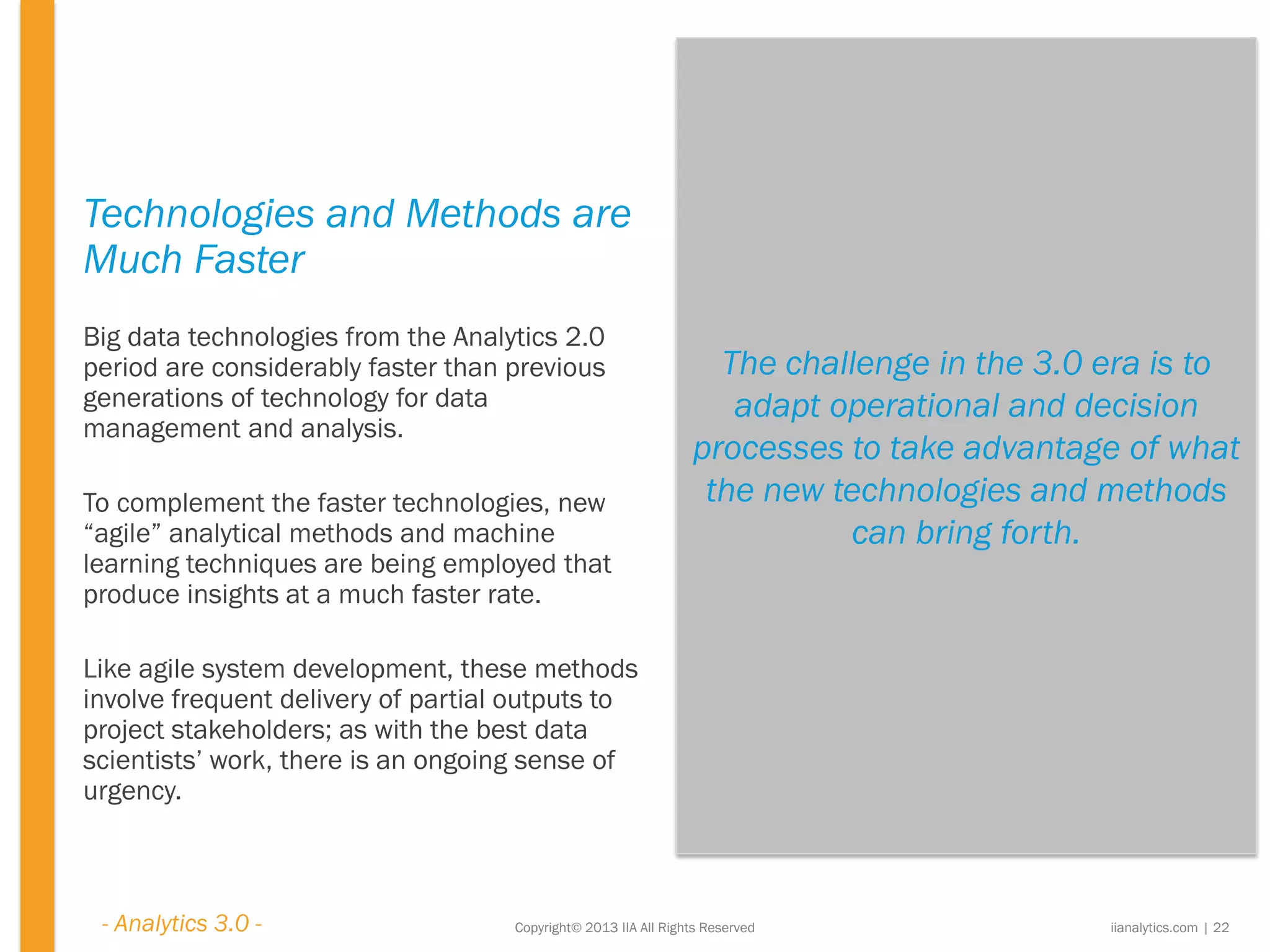 The challenge in the 3.0 era is to
adapt operational and decision
processes to take advantage of what
the new technologies and methods
can bring forth.
Copyright© 2013 IIA All Rights Reserved
Technologies and Methods are
Much Faster
Big data technologies from the Analytics 2.0
period are considerably faster than previous
generations of technology for data
management and analysis.
To complement the faster technologies, new
“agile” analytical methods and machine
learning techniques are being employed that
produce insights at a much faster rate.
Like agile system development, these methods
involve frequent delivery of partial outputs to
project stakeholders; as with the best data
scientists’ work, there is an ongoing sense of
urgency.
iianalytics.com | 22- Analytics 3.0 -
 