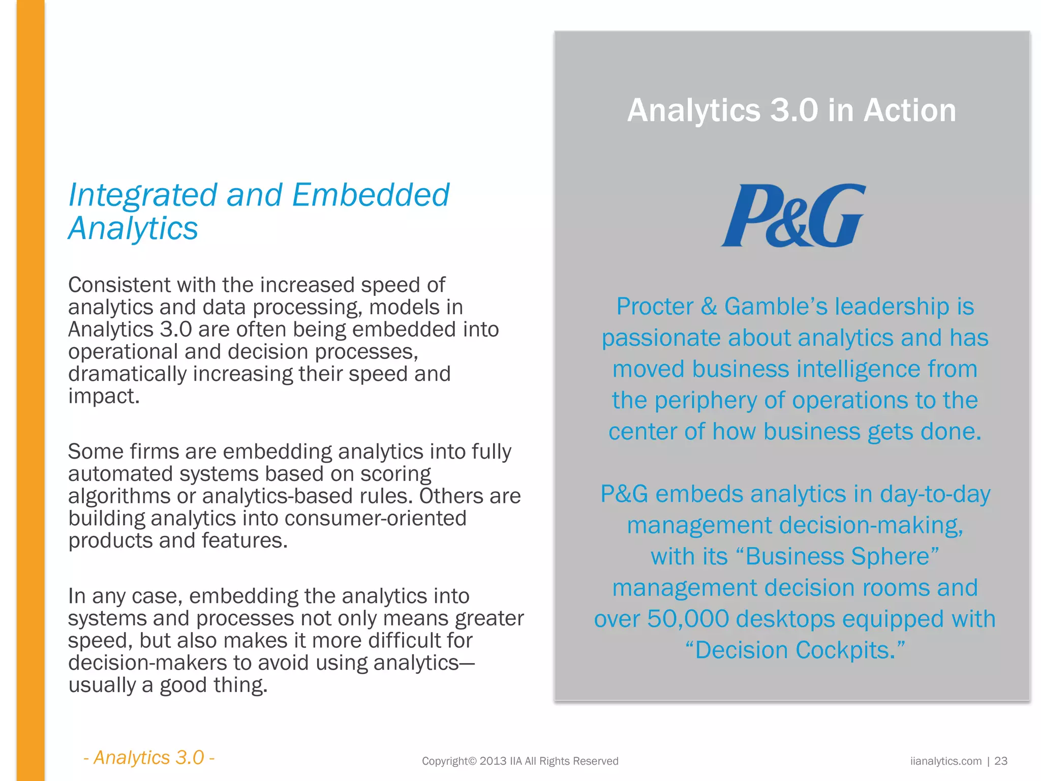 Copyright© 2013 IIA All Rights Reserved
Integrated and Embedded
Analytics
Consistent with the increased speed of
analytics and data processing, models in
Analytics 3.0 are often being embedded into
operational and decision processes,
dramatically increasing their speed and
impact.
Some firms are embedding analytics into fully
automated systems based on scoring
algorithms or analytics-based rules. Others are
building analytics into consumer-oriented
products and features.
In any case, embedding the analytics into
systems and processes not only means greater
speed, but also makes it more difficult for
decision-makers to avoid using analytics—
usually a good thing.
Procter & Gamble’s leadership is
passionate about analytics and has
moved business intelligence from
the periphery of operations to the
center of how business gets done.
P&G embeds analytics in day-to-day
management decision-making,
with its “Business Sphere”
management decision rooms and
over 50,000 desktops equipped with
“Decision Cockpits.”
iianalytics.com | 23
Analytics 3.0 in Action
- Analytics 3.0 -
 