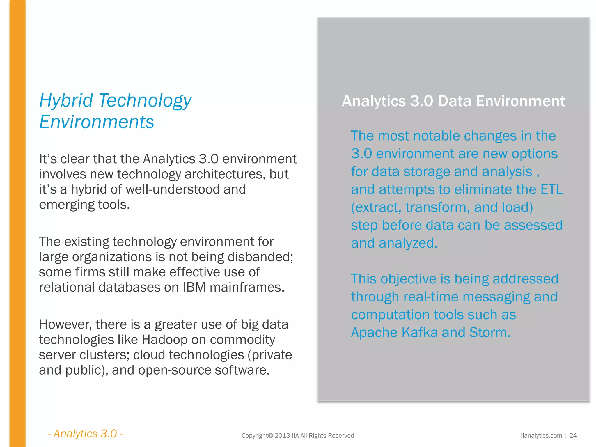 Copyright© 2013 IIA All Rights Reserved
Hybrid Technology
Environments
It’s clear that the Analytics 3.0 environment
involves new technology architectures, but
it’s a hybrid of well-understood and
emerging tools.
The existing technology environment for
large organizations is not being disbanded;
some firms still make effective use of
relational databases on IBM mainframes.
However, there is a greater use of big data
technologies like Hadoop on commodity
server clusters; cloud technologies (private
and public), and open-source software.
The most notable changes in the
3.0 environment are new options
for data storage and analysis ,
and attempts to eliminate the ETL
(extract, transform, and load)
step before data can be assessed
and analyzed.
This objective is being addressed
through real-time messaging and
computation tools such as
Apache Kafka and Storm.
iianalytics.com | 24
Analytics 3.0 Data Environment
- Analytics 3.0 -
 