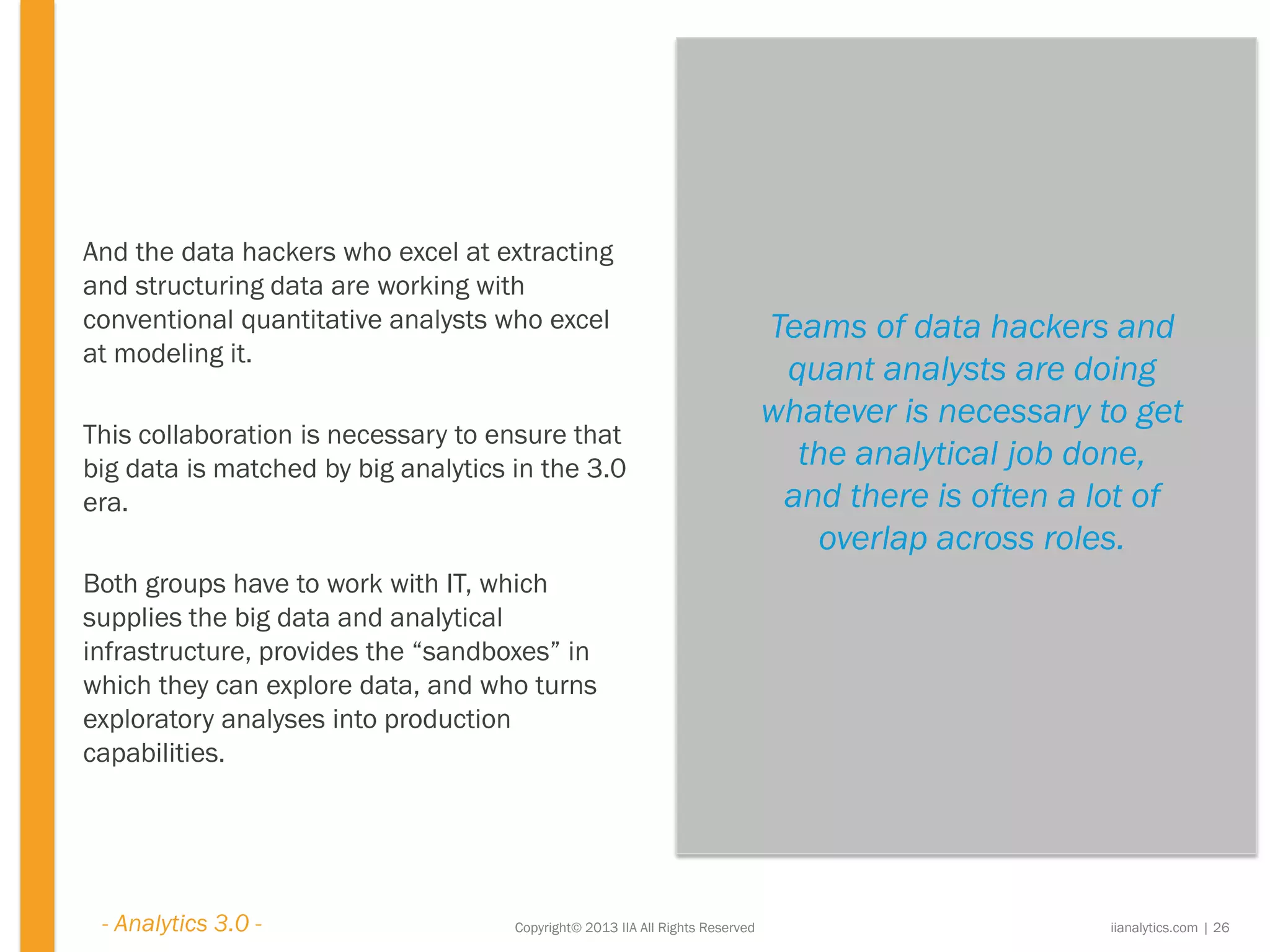 Copyright© 2013 IIA All Rights Reserved
And the data hackers who excel at extracting
and structuring data are working with
conventional quantitative analysts who excel
at modeling it.
This collaboration is necessary to ensure that
big data is matched by big analytics in the 3.0
era.
Both groups have to work with IT, which
supplies the big data and analytical
infrastructure, provides the “sandboxes” in
which they can explore data, and who turns
exploratory analyses into production
capabilities.
Teams of data hackers and
quant analysts are doing
whatever is necessary to get
the analytical job done,
and there is often a lot of
overlap across roles.
iianalytics.com | 26- Analytics 3.0 -
 