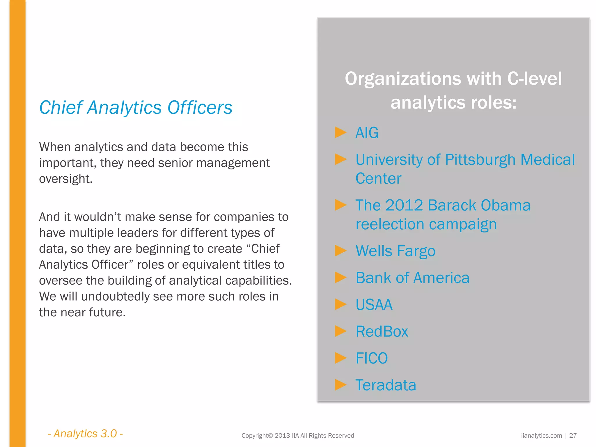 Copyright© 2013 IIA All Rights Reserved
Chief Analytics Officers
When analytics and data become this
important, they need senior management
oversight.
And it wouldn’t make sense for companies to
have multiple leaders for different types of
data, so they are beginning to create “Chief
Analytics Officer” roles or equivalent titles to
oversee the building of analytical capabilities.
We will undoubtedly see more such roles in
the near future.
iianalytics.com | 27
► AIG
► University of Pittsburgh Medical
Center
► The 2012 Barack Obama
reelection campaign
► Wells Fargo
► Bank of America
► USAA
► RedBox
► FICO
► Teradata
Organizations with C-level
analytics roles:
- Analytics 3.0 -
 